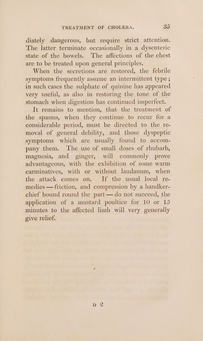 diately dangerous, but require strict attention. The latter terminate occasionally in a dysenteric state of the bowels. The affections of the chest are to be treated upon general principles. When the secretions are restored, the febrile symptoms frequently assume an intermittent type ; in such cases the sulphate of quinine has appeared very useful, as also in restoring the tone of the stomach when digestion has continued imperfect. It remains to mention, that the treatment of the spasms, when they continue to recur for a considerable period, must be directed to the re- moval of general debility, and those dyspeptic symptoms which are usually found to accom- pany them. ‘The use of small doses of rhubarb, magnesia, and ginger, will commonly prove advantageous, with the exhibition of some warm carminatives, with or without laudanum, when the attack comes on. If the usual local re- medies — friction, and compression by a handker- chief bound round the part — do not succeed, the application of a mustard poultice for 10 or 15 minutes to the affected limb will very generally give relief.