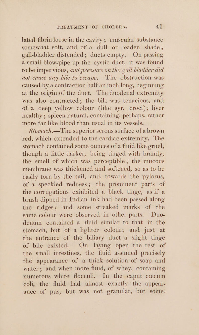 lated fibrin loose in the cavity ; muscular substance somewhat soft, and of a dull or leaden shade; gall-bladder distended ; ducts empty. On passing a small blow-pipe up the cystic duct, it was found to be impervious, and pressure on the gall bladder did not cause any bile to escape. ‘The obstruction was caused by a contraction half an inch long, beginning at the origin of the duct. The dhddtsial extremity was also contracted; the bile was tenacious, and of a deep yellow colour (like syr. croci); liver healthy ; spleen natural, containing, perhaps, rather more tar-like blood than usual in its vessels. Stomach.— The superior serous surface of'a brown red, which extended to the cardiac extremity. ‘The stomach contained some ounces of a fluid like gruel, though a little darker, being tinged with brandy, the smell of which was perceptible; the mucous membrane was thickened and softened, so as to be easily torn by the nail, and, towards the pylorus, of a speckled redness; the prominent parts of the corrugations exhibited a black tinge, as if a brush dipped in Indian ink had been passed along the ridges; and some streaked marks of the same colour were observed in other parts. Duo- denum contained a fluid similar to that in the stomach, but of a lighter colour; and just at the entrance of the biliary duct a slight tinge of bile existed. On laying open the rest of the small intestines, the fluid assumed precisely the appearance of a thick solution of soap and water; and when more fluid, of whey, containing numerous white flocculi. In the caput coecum coli, the fluid had almost exactly the appear- ance of pus, but was not granular, but some-