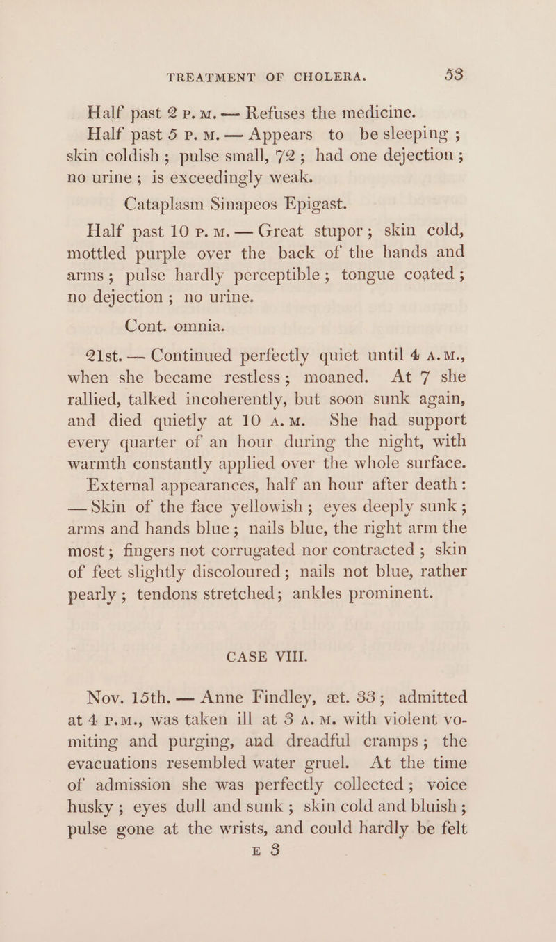 Half past 2 p.m.— Refuses the medicine. Half past 5 p.m.— Appears to be sleeping ; skin coldish ; pulse small, 72; had one dejection ; no urine; is exceedingly weak. Cataplasm Sinapeos Epigast. Half past 10 p.m.— Great stupor; skin cold, mottled purple over the back of the hands and arms; pulse hardly perceptible ; tongue coated ; no dejection ; no urine. Cont. omnia. 21st. — Continued perfectly quiet until 4 a.M., when she became restless; moaned. At 7 she rallied, talked incoherently, but soon sunk again, and died quietly at 10 a.m. She had support every quarter of an hour during the night, with warmth constantly applied over the whole surface. External appearances, half an hour after death: — Skin of the face yellowish ; eyes deeply sunk ; arms and hands blue; nails blue, the right arm the most; fingers not corrugated nor contracted ; skin of feet slightly discoloured; nails not blue, rather pearly ; tendons stretched; ankles prominent. CASE VIII. Nov. 15th. — Anne Findley, et. 33; admitted at 4 p.m., was taken ill at 3 a.m. with violent vo- miting and purging, and dreadful cramps; the evacuations resembled water gruel. At the time of admission she was perfectly collected; voice husky ; eyes dull and sunk ; skin cold and bluish ; pulse gone at the wrists, and could hardly be felt ES