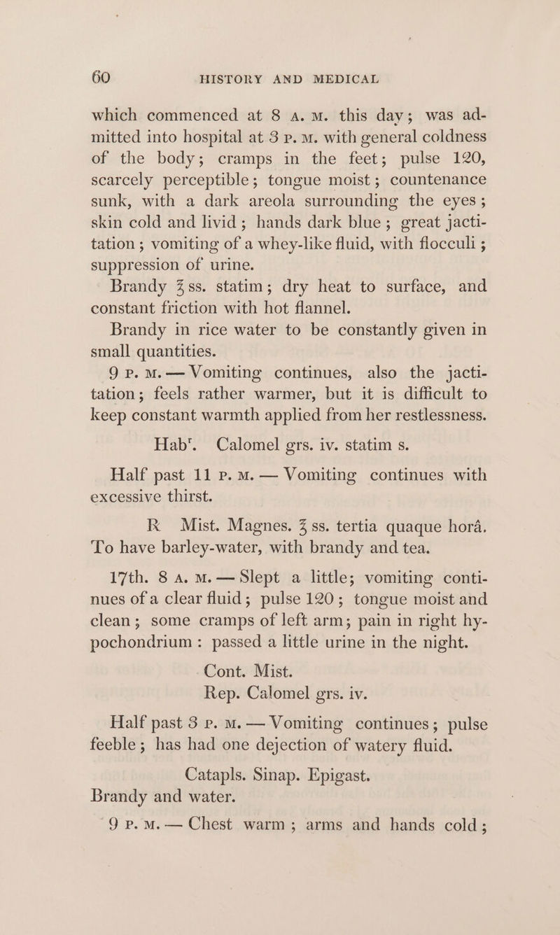 which commenced at 8 a.m. this day; was ad- mitted into hospital at 3 p. m. with general coldness of the body; cramps in the feet; pulse 120, scarcely perceptible; tongue moist ; countenance sunk, with a dark areola surrounding the eyes ; skin cold and livid; hands dark blue; great jacti- tation ; vomiting of a whey-like fluid, with flocculi ; suppression of urine. Brandy %ss. statim; dry heat to surface, and constant friction with hot flannel. Brandy in rice water to be constantly given in small quantities. 9 p.M.— Vomiting continues, also the jacti- tation; feels rather warmer, but it is difficult to keep constant warmth applied from her restlessness. Hab’. Calomel grs. iv. statim s. Half past 11 p.m. — Vomiting continues with excessive thirst. Kx Mist. Magnes. 3 ss. tertia quaque hora. To have barley-water, with brandy and tea. 17th. 8 a. M.— Slept a little; vomiting conti- nues of a clear fluid; pulse 120; tongue moist and clean; some cramps of left arm; pain in right hy- pochondrium : passed a little urine in the night. Cont. Mist. Rep. Calomel ers. iv. Half past 3 ep. m. — Vomiting continues; pulse feeble ; has had one dejection of watery fluid. Catapls. Sinap. Epigast. Brandy and water. 9 p.mM.— Chest warm; arms and hands cold;