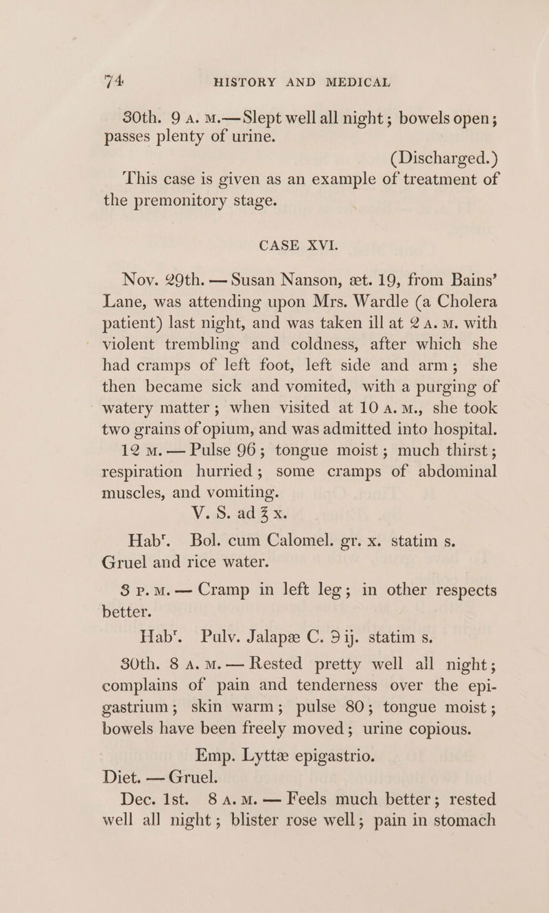 30th. 9 a. ma—Slept well all night ; bowels open; passes plenty of urine. (Discharged. ) This case is given as an example of treatment of the premonitory stage. CASE XVI. Nov. 29th. — Susan Nanson, set. 19, from Bains’ Lane, was attending upon Mrs. Wardle (a Cholera patient) last night, and was taken ill at 2 a.m. with ~ violent trembling and coldness, after which she had cramps of left foot, left side and arm; she then became sick and vomited, with a purging of watery matter; when visited at 10 4.m., she took two grains of opium, and was admitted into hospital. 12 m.— Pulse 96; tongue moist; much thirst; respiration hurried; some cramps of abdominal muscles, and vomiting. V a. Al &amp; Hab’. Bol. cum Calomel. gr. x. statim s. Gruel and rice water. 83 p.mM.— Cramp in left leg; in other respects better. Hab’. Pulv. Jalapz C. 51. statim s. 30th. 8 a.m.— Rested pretty well all night; complains of pain and tenderness over the epi- gastrium; skin warm; pulse 80; tongue moist ; bowels have been freely moved; urine copious. Emp. Lytte epigastrio. Diet. — Gruel. Dec. Ist. 8 A.M.— Feels much better; rested well all night; blister rose well; pain in stomach