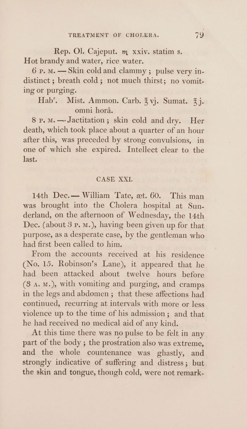 Rep. Ol. Cajeput. m xxiv. statim s. Hot brandy and water, rice water. 6 p. M. —Skin coldand clammy ; pulse very in- distinct ; breath cold ; not much thirst; no vomit- ing or purging. Hab’. Mist. Ammon. Carb. 3 vj. Sumat. 3 j. omni hora. 8 p. M.—-Jactitation ; skin cold and dry. Her death, which took place about a quarter of an hour after this, was preceded by strong convulsions, in one of which she expired. Intellect clear to the last. CASE XXI. 14th Dec.— William Tate, et. 60. This man was brought into the Cholera hospital at Sun- derland, on the afternoon of Wednesday, the 14th Dec. (about 3 p. M.), having been given up for that purpose, as a desperate case, by the gentleman who had first been called to him. From the accounts received at his residence (No. 15. Robinson’s Lane), it appeared that he had been attacked about twelve hours before (8 a. M.), with vomiting and purging, and cramps in the legs and abdomen ; that these affections had continued, recurring at intervals with more or less violence up to the time of his admission; and that he had received no medical aid of any kind. At this time there was no pulse to be felt in any part of the body ; the prostration also was extreme, and the whole countenance was ghastly, and strongly indicative of suffering and distress; but the skin and tongue, though cold, were not remark-