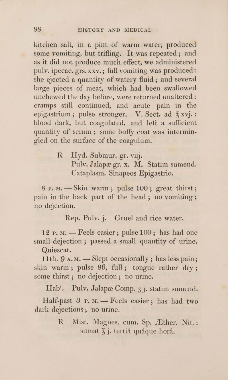 kitchen salt, in a pint of warm water, produced some vomiting, but trifling. It was repeated; and as it did not produce much effect, we administered pulv. ipecac. grs.xxv.; full vomiting was produced: she ejected a quantity of watery fluid; and several large pieces of meat, which had been swallowed unchewed the day before, were returned unaltered : cramps still continued, and acute pain in the epigastrium ; pulse stronger. V. Sect. ad Z xvj.: blood dark, but coagulated, and left a sufficient quantity of serum ; some buffy coat was intermin- eled on the surface of the coagulum. Kk Hyd. Submur. gr. vii. Pulv. Jalape gr. x. M. Statim sumend. Cataplasm. Sinapeos Epigastrio. 8 p.M.—Skin warm; pulse 100; great thirst; pain in the back part of the head; no vomiting ; no dejection. Rep. Pulv. j. Gruel and rice water. 12 p.m. — Feels easier ; pulse 100; has had one small dejection ; passed a ened boa of urine. Quiescat. 11th. 9 a.m. — Slept occasionally ; ; has less pain; skin warm; pulse 86, full; tongue rather dry ; some thirst ; no dejection; no urine. Hab’. Pulv. Jalapae Comp. 3 j. statim sumend. Half-past 3 p. m.— Feels easier; has had two dark dejections; no urine. Kk Mist. Magnes. cum. Sp. Aether. Nit. : sumat % j. tertia quaque hora.