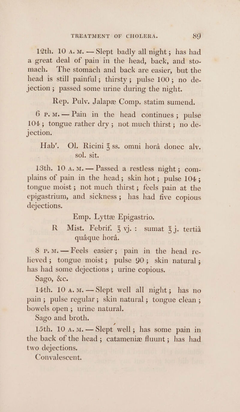 12th. 10 a.m. — Slept badly all night ; has had a great deal of pain in the head, back, and sto- mach. The stomach and back are easier, but the head is still painful; thirsty; pulse 100; no de- jection ; passed some urine during the night. Rep. Pulv. Jalapae Comp. statim sumend. 6 p.m.— Pain in the head continues; pulse 104; tongue rather dry ; not much thirst ; no de- jection. Hab’. Ol. Ricini % ss. omni hora donec alv. sol. sit. 13th. 10 a.m.— Passed a restless night ; com- plains of pain in the head; skin hot; pulse 104; tongue moist ; not much thirst ; feels pain at the epigastrium, and sickness; has had five copious dejections. Emp. Lytta Epigastrio. K Mist. Febrif. 3 vj.: sumat 3% j. tertia quaque hora. S p.M.—FTeels easier; pain in the head re- lieved; tongue moist; pulse 90; skin natural ; has had some dejections ; urine copious. Sago, &amp;c. 14th. 10 a.m.—Slept well all night; has no pain ; pulse regular; skin natural; tongue clean ; bowels open ; urine natural. Sago and broth. oth. 10 A.M. —Slept well; has some pain in the back of the head; catameniz fluunt ; has had two dejections. Convalescent.