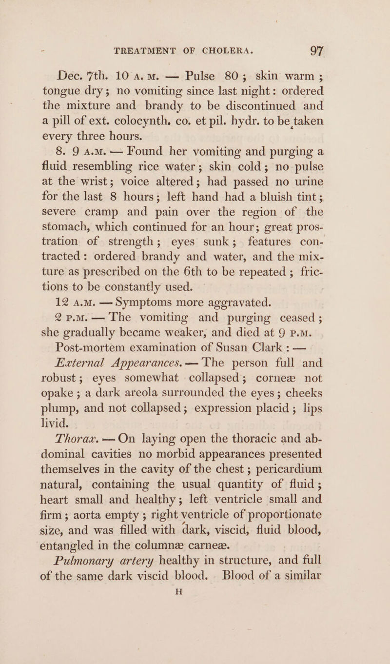 Dec. 7th. 10 a.m. — Pulse 80; skin warm ; tongue dry; no vomiting since last night: ordered the mixture and brandy to be discontinued and a pill of ext. colocynth. co. et pil. hydr. to be taken every three hours. 8. 9 a.M.— Found her vomiting and purging a fluid resembling rice water; skin cold; no pulse at the wrist; voice altered; had passed no urine for the last 8 hours; left hand had a bluish tint; severe cramp and pain over the region of the stomach, which continued for an hour; great pros- tration of strength; eyes sunk; features con- tracted : ordered brandy and water, and the mix- ture as prescribed on the 6th to be repeated ; _fric- tions to be constantly used. 12 a.m. —Symptoms more aggravated. 2p.mM.— The vomiting and purging ceased ; she gradually became weaker, and died at 9 p.m. Post-mortem examination of Susan Clark : — External Appearances. — ‘The person full and robust ; eyes somewhat collapsed; cornez not opake ; a dark areola surrounded the eyes; cheeks plump, and not collapsed; expression placid ; lips livid. Thorax. —On laying open the thoracic and ab- dominal cavities no morbid appearances presented themselves in the cavity of the chest ; pericardium natural, containing the usual quantity of fluid ; heart small and healthy; left ventricle small and firm ; aorta empty ; right ventricle of proportionate size, and was filled with dark, viscid, fluid blood, entangled in the columne carnee. Pulmonary artery healthy in structure, and full of the same dark viscid blood. Blood of a similar H