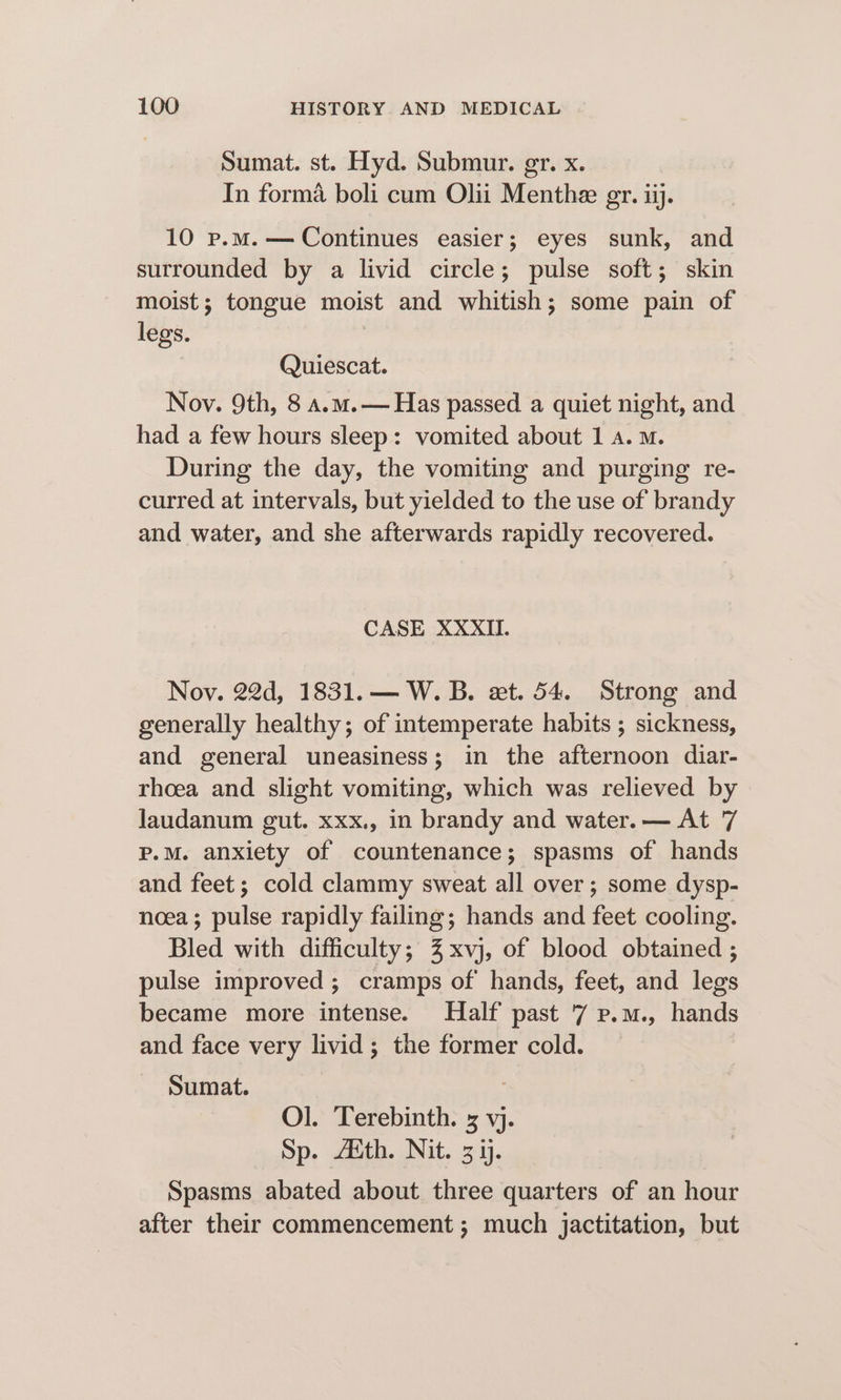 Sumat. st. Hyd. Submur. gr. x. In forma boli cum Olii Menthe gr. ii. 10 p.m. — Continues easier; eyes sunk, and surrounded by a livid circle; pulse soft; skin moist; tongue moist and whitish; some pain of legs. | Quiescat. Nov. 9th, 8 a.m.— Has passed a quiet night, and had a few hours sleep: vomited about 1 a. M. During the day, the vomiting and purging re- curred at intervals, but yielded to the use of brandy and water, and she afterwards rapidly recovered. CASE XXXII. Nov. 22d, 1831.— W. B. xt. 54. Strong and generally healthy; of intemperate habits ; sickness, and general uneasiness; in the afternoon diar- rhoea and slight vomiting, which was relieved by laudanum gut. xxx., in brandy and water. — At 7 P.M. anxiety of countenance; spasms of hands and feet; cold clammy sweat all over; some dysp- noea; pulse rapidly failing; hands and feet cooling. Bled with difficulty; %xvj, of blood obtained ; pulse improved ; cramps of hands, feet, and legs became more intense. Half past 7 p.m., hands and face very livid; the former cold. Sumat. : Ol. Terebinth. 3 vj. Sp. Aith. Nit. 3 1. Spasms abated about three quarters of an hour after their commencement ; much jactitation, but