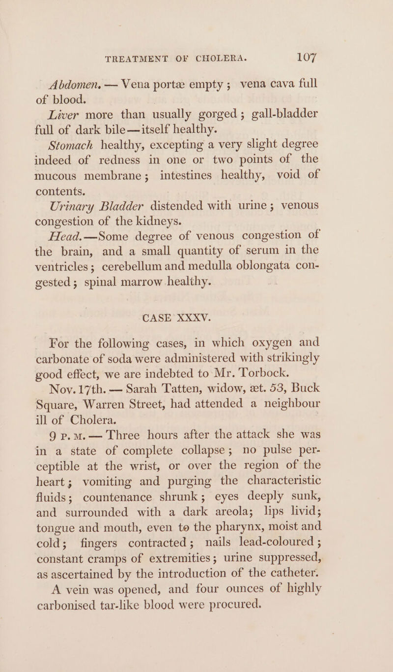 Abdomen. — Vena porte empty ; vena cava full of blood. Liver more than usually gorged ; gall- tier full of dark bile— itself healthy. Stomach healthy, excepting a very slight degree indeed of redness in one or two points of the mucous membrane; intestines healthy, void of contents. Urinary Bladder cebere with urine ; venous congestion of the kidneys. Head.—Some degree of venous congestion of the brain, and a small quantity of serum in the ventricles; cerebellum and medulla oblongata con- gested; spinal marrow healthy. CASE XXXV. For the following cases, in which oxygen and carbonate of soda were administered with strikingly good effect, we are indebted to Mr. ‘Torbock. Noy. 17th. — Sarah Tatten, widow, zt. 53, Buck Square, Warren Street, had attended a neighbour ill of Cholera. | 9 p.m.— Three hours after the attack she was in a state of complete collapse; no pulse per- ceptible at the wrist, or over the region of the heart; vomiting and purging the characteristic fluids; countenance shrunk; eyes deeply sunk, and surrounded with a dark areola; lips livid; tongue and mouth, even to the pharynx, moist and cold; fingers contracted; nails lead-coloured ; constant cramps of extremities; urine suppressed, as ascertained by the introduction of the catheter. A vein was opened, and four ounces of highly carbonised tar-like blood were procured.