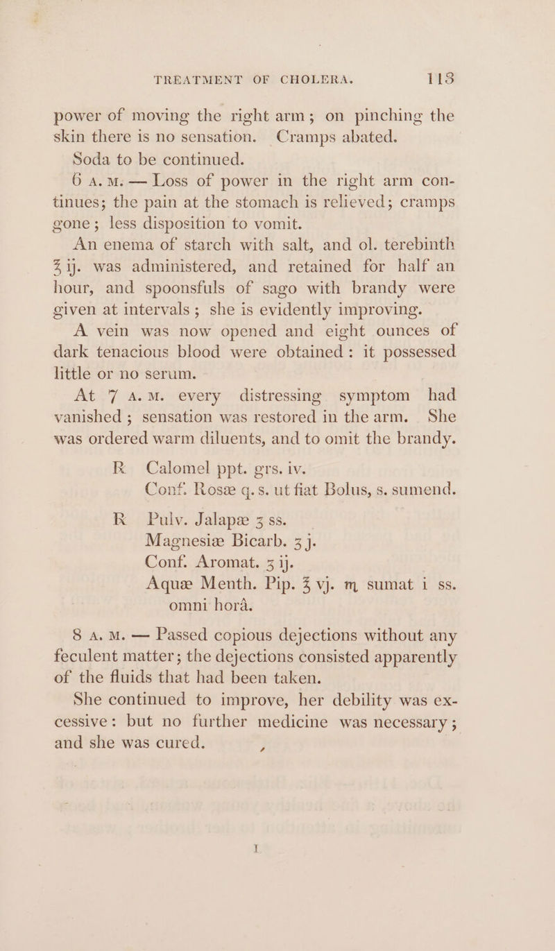 power of moving the right arm; on pinching the skin there is no sensation. Cramps abated. Soda to be continued. 6 a.m. — Loss of power in the right arm con- tinues; the pain at the stomach is relieved; cramps gone; less disposition to vomit. An enema of starch with salt, and ol. terebinth %ij. was administered, and retained for half an hour, and spoonsfuls of sago with brandy were given at intervals; she is evidently improving. A vein was now opened and eight ounces of dark tenacious blood were obtained: it possessed little or no serum. At 7 A.M. every distressing symptom had vanished ; sensation was restored in the arm. She was ordered warm diluents, and to omit the brandy. Kk Calomel ppt. grs. iv. Conf. Rose q.s. ut fiat Bolus, s. sumend. kK Pulv. Jalape 3 ss. Magnesie Bicarb. 3}. Conf. Aromat. 3 ij. Aquee Menth. Pip. 4 vj. m sumat i ss. omni hora. 8 a. M. — Passed copious dejections without any feculent matter; the dejections consisted apparently of the fluids that had been taken. She continued to improve, her debility was ex- cessive: but no further medicine was necessary ; and she was cured. v4