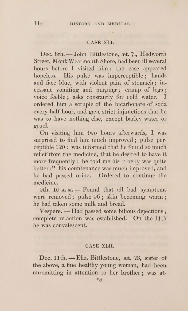 CASE XLI. Dec. 8th. — John Bittlestone, eet.'7., Hedworth Street, Monk Wearmouth Shore, had been ill several hours before I visited him: the case appeared hopeless. His pulse was imperceptible; hands and face blue, with violent pain of stomach; in- cessant vomiting and purging; cramp of legs ; voice feeble; asks constantly for cold water. I ordered him a scruple of the bicarbonate of soda every half hour, and gave strict injunctions that he was to have nothing else, except barley water or gruel. | On visiting him two hours afterwards, I was surprised to find him much improved ; pulse per- ceptible 120: was informed that he found so much relief from the medicine, that he desired to have it more frequently : he told me his “ belly was quite better :” his countenance was much improved, and he had passed urine. Ordered to continue the medicine. Oth. 10 a.m.— Found that all bad symptoms were removed; pulse 96 ; skin becoming warm ; he had taken some milk and bread. Vespere. — Had passed some bilious dejections ; complete re-action was established. On the 1ith he was convalescent. CASE XLII. Dec. 11th. — Eliz. Bittlestone, st. 23, sister of the above, a fine healthy young woman, had been unremitting in attention to her brother; was at- *3