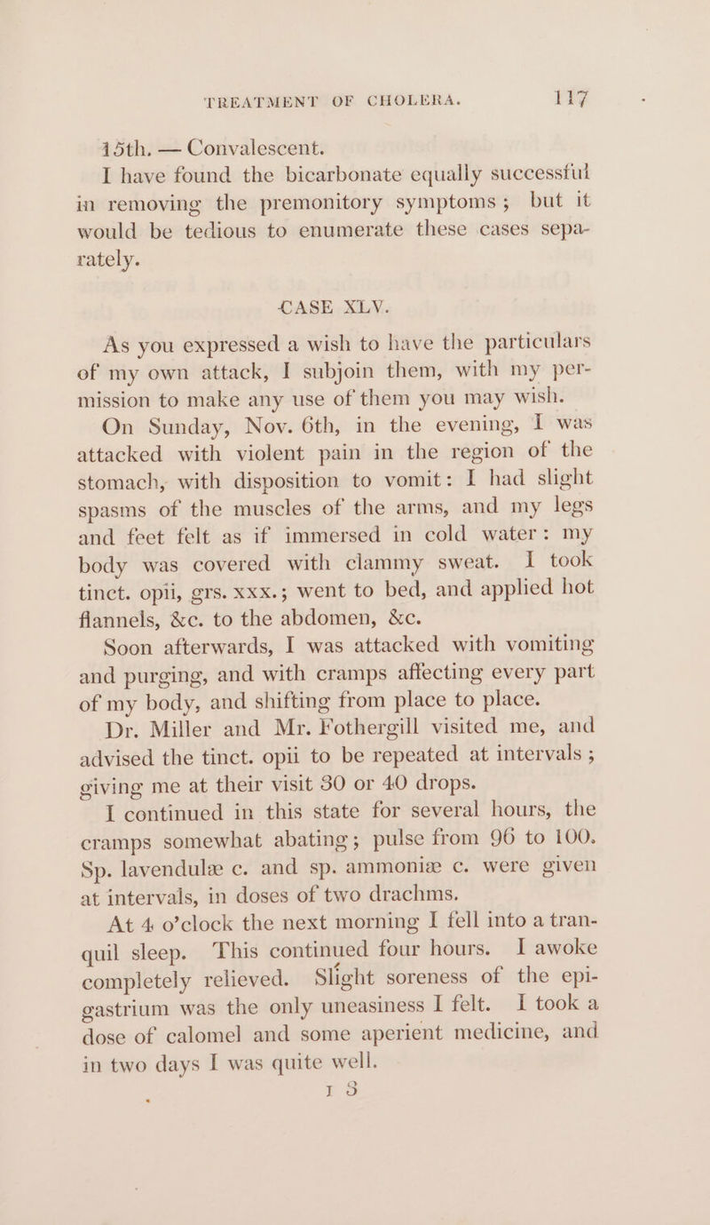 15th, — Convalescent. I have found the bicarbonate equally successful in removing the premonitory symptoms; but it would be tedious to enumerate these cases sepa- rately. CASE XLV. As you expressed a wish to have the particulars of my own attack, I subjoin them, with my per- mission to make any use of them you may wish. On Sunday, Nov. 6th, in the evening, I was attacked with violent pain in the region of the stomach, with disposition to vomit: I had slight spasms of the muscles of the arms, and my legs and feet felt as if immersed in cold water: my body was covered with clammy sweat. I took tinct. opii, grs. xxx.; went to bed, and applied hot flannels, &amp;c. to the abdomen, &amp;c. Soon afterwards, I was attacked with vomiting and purging, and with cramps affecting every part of my body, and shifting from place to place. Dr. Miller and Mr. Fothergill visited me, and advised the tinct. opii to be repeated at intervals ; giving me at their visit 30 or 40 drops. I continued in this state for several hours, the cramps somewhat abating; pulse from 96 to 100. Sp. lavendulz c. and sp. ammoniz c. were given at intervals, in doses of two drachms. At 4 o’clock the next morning I fell into a tran- quil sleep. This continued four hours. I awoke completely relieved. Slight soreness of the epi- gastrium was the only uneasiness I felt. I took a dose of calomel and some aperient medicine, and in two days I was quite well. roo