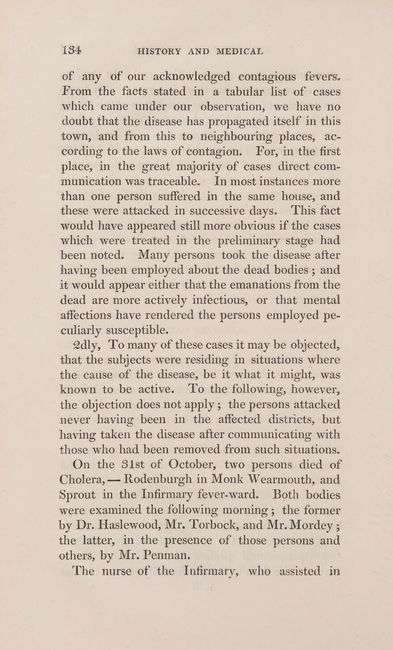 of any of our acknowledged contagious fevers. From the facts stated in a tabular list of cases which came under our observation, we have no doubt that the disease has propagated itself in this town, and from this to neighbouring places, ac- cording to the laws of contagion. For, in the first place, in the great majority of cases direct com- munication was traceable. In most instances more than one person suffered in the same house, and these were attacked in successive days. ‘This fact would have appeared still more obvious if the cases which were treated in the preliminary stage had been noted. Many persons took the disease after having been employed about the dead bodies ; and it would appear either that the emanations from the dead are more actively infectious, or that mental affections have rendered the persons employed pe- culiarly susceptible. 2dly, To many of these cases it may be objected, that the subjects were residing in situations where the cause of the disease, be it what it might, was known to be active. ‘To the following, however, the objection does not apply; the persons attacked never having been in the affected districts, but having taken the disease after communicating with those who had been removed from such situations. On the 31st of October, two persons died of Cholera, — Rodenburgh in Monk Wearmouth, and Sprout in the Infirmary fever-ward. Both bodies were examined the following morning; the former by Dr. Haslewood, Mr. Torbock, and Mr. Mordey ; the latter, in the presence of those persons and others, by Mr. Penman. The nurse of the Infirmary, who assisted in