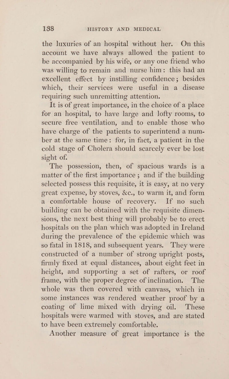 the luxuries of an hospital without her. On this account we have always allowed the patient to be accompanied by his wife, or any one friend who was willing to remain and nurse him: this had an excellent effect by instilling confidence; besides which, their services were useful in a disease requiring such unremitting attention. It is of great importance, in the choice of a place for an hospital, to have large and lofty rooms, to secure free ventilation, and to enable those who have charge of the patients to superintend a num- ber at the same time: for, in fact, a patient in the cold stage of Cholera should scarcely ever be lost sight of. The possession, then, of spacious wards is a matter of the first importance ; and if the building selected possess this requisite, it is easy, at no very great expense, by stoves, &amp;c., to warm it, and form a comfortable house of recovery. If no such building can be obtained with the requisite dimen- sions, the next best thing will probably be to erect hospitals on the plan which was adopted in Ireland during the prevalence of the epidemic which was so fatal in 1818, and subsequent years. They were constructed of a number of strong upright posts, firmly fixed at equal distances, about eight feet in height, and supporting a set of rafters, or roof frame, with the proper degree of inclination. The whole was then covered with canvass, which in some instances was rendered weather proof by a coating of lime mixed with drying oil. These hospitals were warmed with stoves, arid are stated to have been extremely comfortable. Another measure of great importance is the