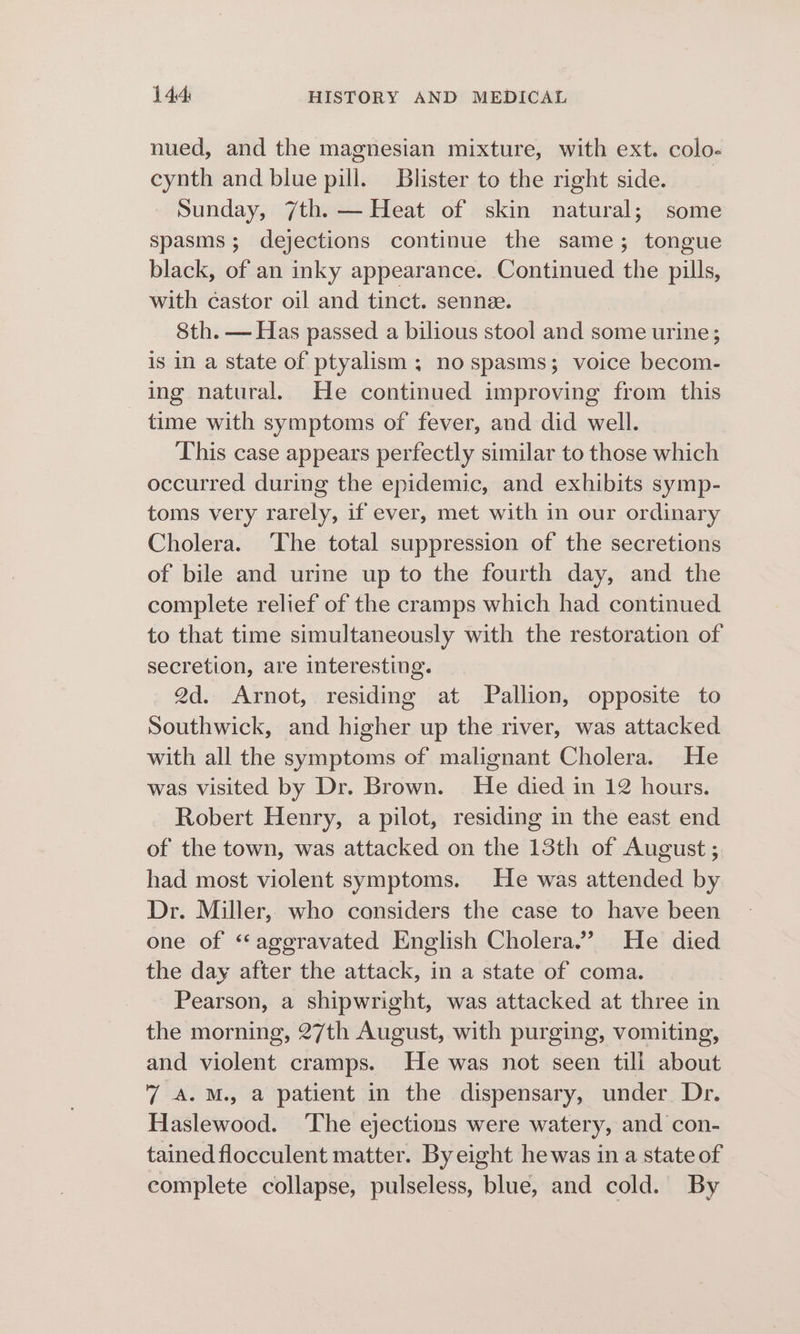 nued, and the magnesian mixture, with ext. colo- cynth and blue pill. Blister to the right side. Sunday, 7th. — Heat of skin natural; some spasms; dejections continue the same; tongue black, of an inky appearance. Continued the pills, with éastor oil and tinct. senne. 8th. — Has passed a bilious stool and some urine; is in a state of ptyalism ; no spasms; voice becom- ing natural. He continued improving from this time with symptoms of fever, and did well. This case appears perfectly similar to those which occurred during the epidemic, and exhibits symp- toms very rarely, if ever, met with in our ordinary Cholera. The total suppression of the secretions of bile and urine up to the fourth day, and the complete relief of the cramps which had continued to that time simultaneously with the restoration of secretion, are interesting. 2d. Arnot, residing at Pallion, opposite to Southwick, and higher up the river, was attacked with all the symptoms of malignant Cholera. He was visited by Dr. Brown. He died in 12 hours. Robert Henry, a pilot, residing in the east end of the town, was attacked on the 13th of August ; had most violent symptoms. He was attended by Dr. Miller,, who considers the case to have been one of “aggravated English Cholera.” He died the day after the attack, in a state of coma. Pearson, a shipwright, was attacked at three in the morning, 27th August, with purging, vomiting, and violent cramps. He was not seen till about 7 A.M. a patient in the dispensary, under Dr. Haslewood. ‘The ejections were watery, and con- tained flocculent matter. Byeight hewas in a state of complete collapse, pulseless, blue, and cold. By