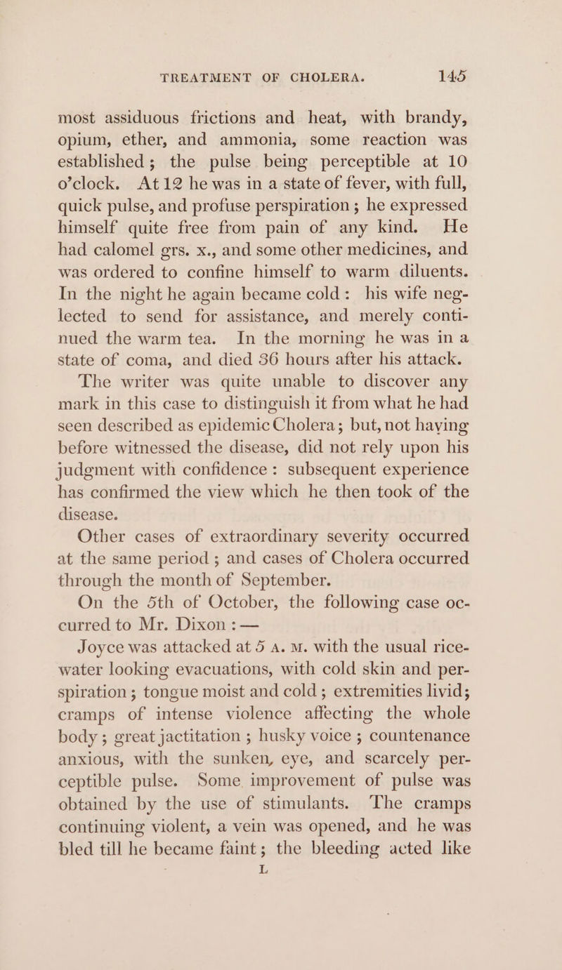 most assiduous frictions and heat, with brandy, opium, ether, and ammonia, some reaction was established ; the pulse being perceptible at 10 o’clock. At12 he was in a state of fever, with full, quick pulse, and profuse perspiration ; he expressed himself quite free from pain of any kind. He had calomel grs. x., and some other medicines, and was ordered to confine himself to warm diluents. In the night he again became cold: his wife neg- lected to send for assistance, and merely conti- nued the warm tea. In the morning he was in a state of coma, and died 36 hours after his attack. The writer was quite unable to discover any mark in this case to distinguish it from what he had seen described as epidemic Cholera; but, not haying before witnessed the disease, did not rely upon his judgment with confidence : subsequent experience has confirmed the view which he then took of the disease. Other cases of extraordinary severity occurred at the same period ; and cases of Cholera occurred through the month of September. On the 5th of October, the following case oc- curred to Mr. Dixon :— Joyce was attacked at 5 a. m. with the usual rice- water looking evacuations, with cold skin and per- spiration ; tongue moist and cold; extremities livid; cramps of intense violence affecting the whole body ; great jactitation ; husky voice ; countenance anxious, with the sunken, eye, and scarcely per- ceptible pulse. Some. improvement of pulse was obtained by the use of stimulants. The cramps continuing violent, a vein was opened, and he was bled till he became faint; the bleeding acted like a