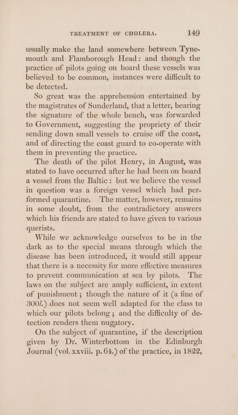 usually make the land somewhere between Tyne- mouth and Flamborough Head: and though the practice of pilots going on board these vessels was believed to be common, instances were difficult to be detected. So great was the apprehension entertained by the magistrates of Sunderland, that a letter, bearing the signature of the whole bench, was forwarded to Government, suggesting the propriety of their sending down small vessels to cruise off the coast, and of directing the coast guard to co-operate with them in preventing the practice. The death of the pilot Henry, in August, was stated to have occurred after he had been on board a vessel from the Baltic: but we believe the vessel in question was a foreign vessel which had per- formed quarantine. The matter, however, remains in some doubt, from the contradictory answers which his friends are stated to have given to various querists. While we acknowledge ourselves to be in the dark as to the special means through which the disease has been introduced, it would still appear that there is a necessity for more effective measures to prevent communication at sea by pilots. ‘The laws on the subject are amply sufficient, in extent of punishment ; though the nature of it (a fine of 300/.) does not seem well adapted for the class to which our pilots belong; and the difficulty of de- tection renders them nugatory. On the subject of quarantine, if the description given by Dr. Winterbottom in the Edinburgh Journal (vol, xxviii. p. 64.) of the practice, in 1822,