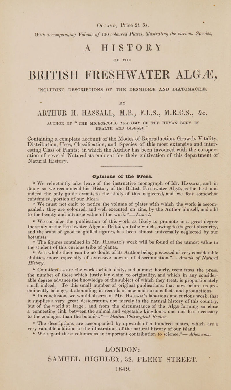 Octravo, Price 2l. 5s. With accompanying Volume of 100 coloured Plates, illustrating the various Species, A HISTORSs OF THE BRITISH FRESHWATER ALG“, INCLUDING DESCRIPTIONS OF THE DESMIDEZ AND DIATOMACEZ. 3 BY ARTHUR H. HASSALL, M.B., F.D.S., M.R.C.8., &amp;. AUTHOR OF “‘ THE MICROSCOPIC ANATOMY OF THE HUMAN BODY IN HEALTH AND DISEASE.” Containing a complete account of the Modes of Reproduction, Growth, Vitality, Distribution, Uses, Classification, and Species of this most extensive and inter- esting Class of Plants; in which the Author has been favoured with the co-oper- ation of several Naturalists eminent for their cultivation of this department of Natural History. Opinions of the Press. “ We reluctantly take leave of the instructive monograph of Mr. Hassatt, and in doing so we recommend his History of the British Freshwater Alge, as the best and indeed the only guide extant, to the study of this neglected, and we fear somewhat contemned, portion of our Flora. “ We must not omit to notice the volume of plates with which the work is accom- panied: they are coloured, and well executed on zine, by the Author himself, and add to the beauty and intrinsic value of the work.” — Lancet. “‘ We consider the publication of this work as likely to promote in a great degree the study of the Freshwater Algz of Britain, a tribe which, owing to its great obscurity, and the want of good magnified figures, has been almost universally neglected by our botanists. “ The figures contained in Mr. Hassarx’s work will be found of the utmost value to the student of this curious tribe of plants. « Asa whole there can be no doubt of its Author being possessed of very considerable abilities, more especially of extensive powers of discrimination.”— Annals of Natural History. : “« Countless’ as are the works which daily, and almost hourly, teem from the press, the number of those which justly lay claim to originality, and which in any consider- able degree advance the knowledge of the subject of which they treat, is proportionately small indeed. To this small number of original publications, that now before us pre- eminently belongs, it abounding in records of new and curious facts and productions. “ In conclusion, we would observe of Mr. Hassaux’s laborious and curious work, that it supplies a very great desideratum, not merely in the natural history of this country, but of the world at large; and, from the circumstance of the Algz forming so close a connecting link between the animal and vegetable kingdoms, one not less necessary to the zoologist than the botanist.” — Medico- Chirurgical Review. “ The deseriptions are accompanied by upwards of a hundred plates, which are a very valuable addition to the illustrations of the natural history of our island. “ We regard these volumes as an important contribution to science.” — Atheneum. LONDON: SAMUEL HIGHLEY, 32. FLEET STREET. 1849.