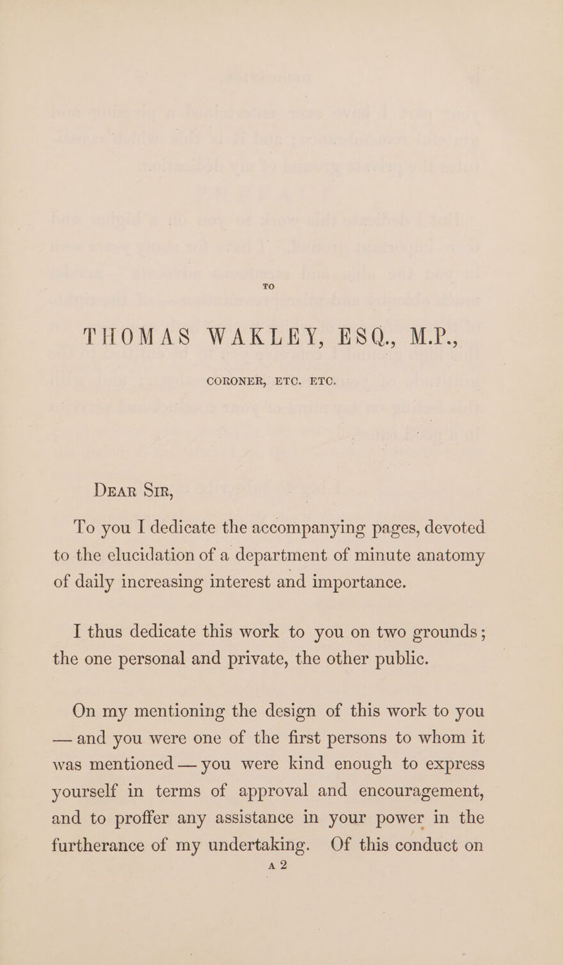 TO THOMAS WAKLEY, ESQ, MP., CORONER, ETC. ETC. DEAR SIR, To you I dedicate the accompanying pages, devoted to the elucidation of a department of minute anatomy of daily increasing interest and importance. I thus dedicate this work to you on two grounds; the one personal and private, the other public. On my mentioning the design of this work to you —and you were one of the first persons to whom it was mentioned — you were kind enough to express yourself in terms of approval and encouragement, and to proffer any assistance in your power in the furtherance of my undertaking. Of this conduct on A 2