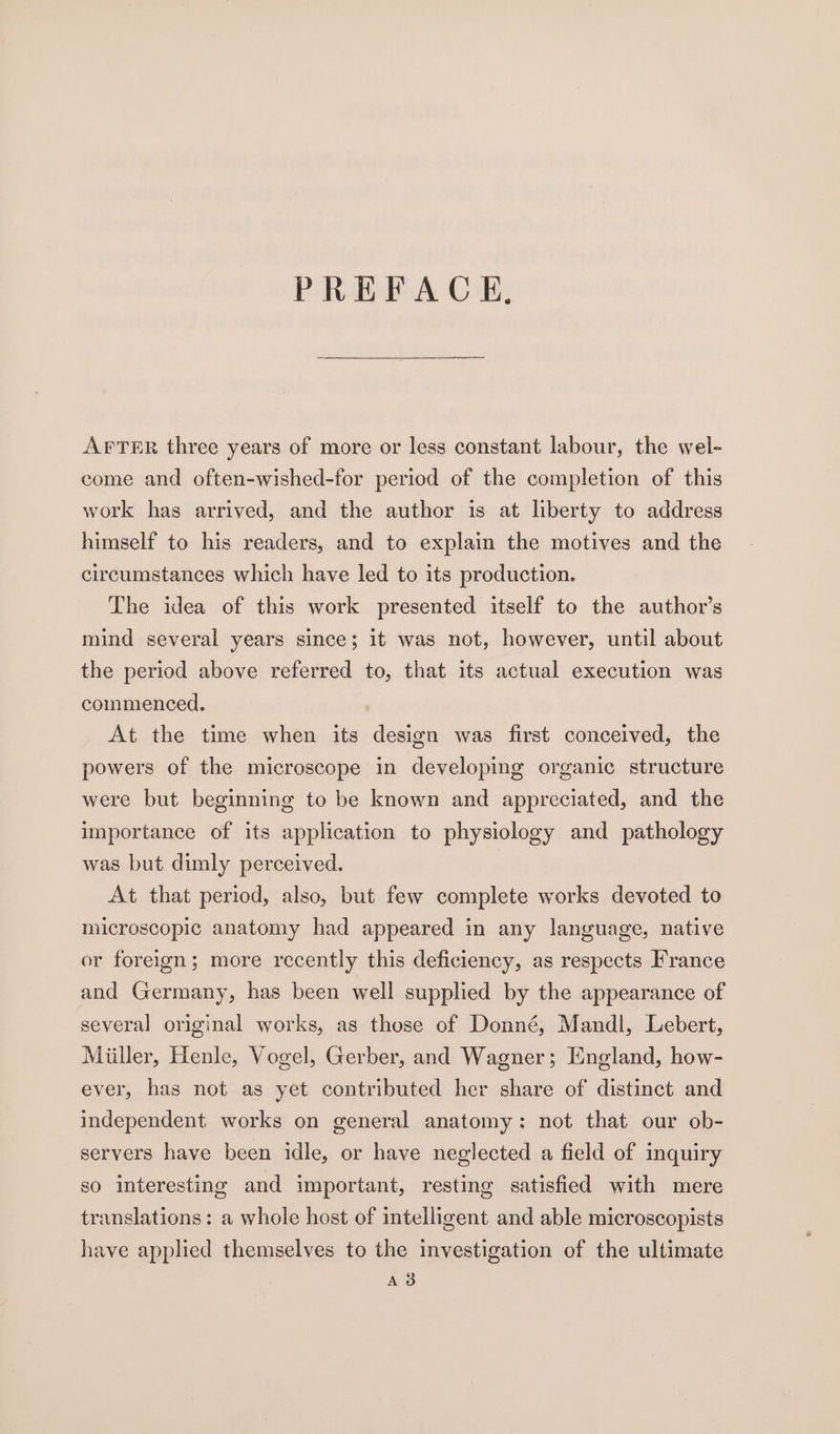 PREFACE, AFTER three years of more or less constant labour, the wel- come and often-wished-for period of the completion of this work has arrived, and the author is at liberty to address himself to his readers, and to explain the motives and the circumstances which have led to its production. The idea of this work presented itself to the author’s mind several years since; it was not, however, until about the period above referred to, that its actual execution was commenced. At the time when its design was first conceived, the powers of the microscope in developing organic structure were but beginning to be known and appreciated, and the importance of its application to physiology and pathology was but dimly perceived. At that period, also, but few complete works devoted to microscopic anatomy had appeared in any language, native or foreign; more recently this deficiency, as respects France and Germany, has been well supplied by the appearance of several original works, as those of Donné, Mandl, Lebert, Miller, Henle, Vogel, Gerber, and Wagner; England, how- ever, has not as yet contributed her share of distinct and independent works on general anatomy: not that our ob- servers have been idle, or have neglected a field of inquiry so interesting and important, resting satisfied with mere translations: a whole host of intelligent and able microscopists have applied themselves to the investigation of the ultimate Ad