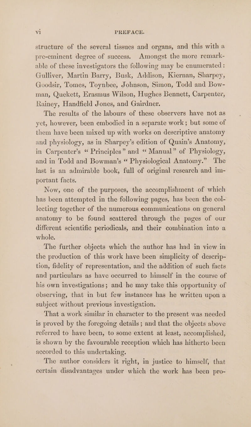 structure of the several tissues and organs, and this with a pre-eminent degree of success. Amongst the more remark- able of these investigators the following may be enumerated : Gulliver, Martin Barry, Busk, Addison, Kiernan, Sharpey, Goodsir, Tomes, Toynbee, Johnson, Simon, Todd and Bow- man, Quekett, Erasmus Wilson, Hughes Bennett, Carpenter, Rainey, Handfield Jones, and Gairdner. The results of the labours of these observers have not as yet, however, been embodied in a separate work ; but some of them have been mixed up with works on descriptive anatomy and physiology, as in Sharpey’s edition of Quain’s Anatomy, — in Carpenter’s “ Principles” and “ Manual” of Physiology, and in Todd and Bowman’s “ Physiological Anatomy.” ‘The last is an admirable book, full of original research and im- portant facts. Now, one of the purposes, the accomplishment of which has been attempted in the following pages, has been the col- lecting together of the numerous eommunications on general anatomy to be found scattered through the pages of our different scientific periodicals, and their combination into a whole. The further objects which the author has had in view in the production of this work have been simplicity of descrip- tion, fidelity of representation, and the addition of such facts and particulars as have occurred to himself in the course of his own investigations; and he may take this opportunity of observing, that in but few instances has he written upon a subject without previous investigation. That a work similar in character to the present was needed is proved by the foregoing details ; and that the objects above referred to have been, to some extent at least, accomplished, is shown by the favourable reception which has hitherto been accorded to this undertaking. The author considers it right, in justice to himself, that certain disadvantages under which the work has been pro-