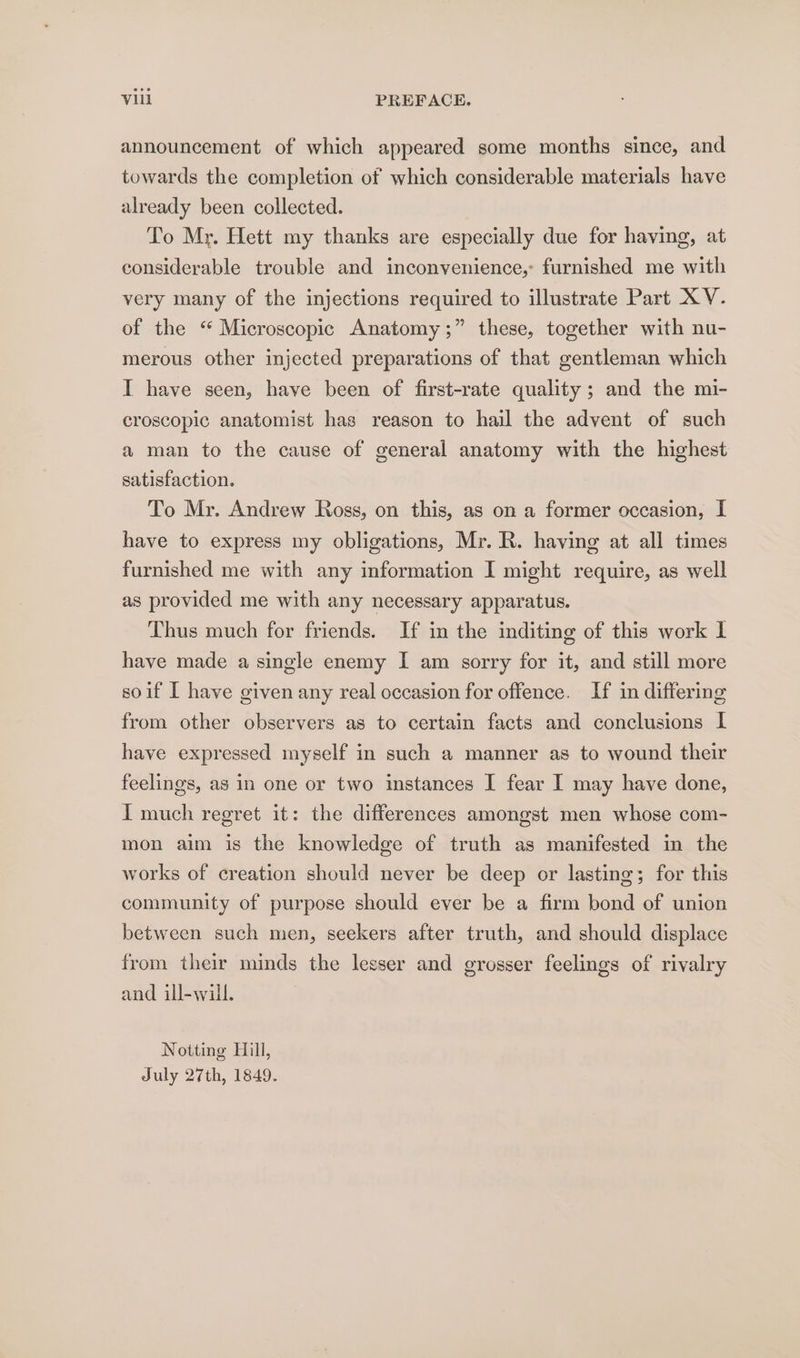 announcement of which appeared some months since, and towards the completion of which considerable materials have already been collected. To Mr. Hett my thanks are especially due for having, at considerable trouble and inconvenience, furnished me with very many of the injections required to illustrate Part XV. of the “ Microscopic Anatomy;” these, together with nu- merous other injected preparations of that gentleman which I have seen, have been of first-rate quality; and the mi- croscopic anatomist has reason to hail the advent of such a man to the cause of general anatomy with the highest satisfaction. To Mr. Andrew Ross, on this, as on a former occasion, I have to express my obligations, Mr. R. having at all times furnished me with any information I might require, as well as provided me with any necessary apparatus. Thus much for friends. If in the inditing of this work I have made a single enemy I am sorry for it, and still more soif I have given any real occasion for offence. If in differing from other observers as to certain facts and conclusions I have expressed myself in such a manner as to wound their feelings, as in one or two instances I fear I may have done, I much regret it: the differences amongst men whose com- mon aim is the knowledge of truth as manifested in the works of creation should never be deep or lasting; for this community of purpose should ever be a firm bond of union between such men, seekers after truth, and should displace from their minds the lesser and grosser feelings of rivalry and ill-will. Notting Hill, July 27th, 1849.