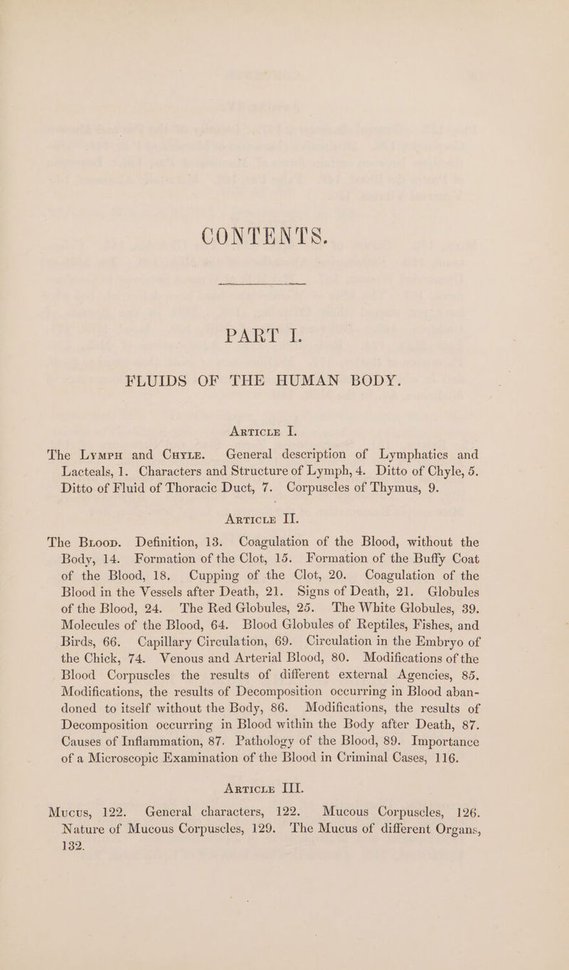 CONTENTS. Pak FLUIDS OF THE HUMAN BODY. ArtIcLE I, The Lympx and Cuyre. General description of Lymphatics and Lacteals, 1. Characters and Structure of Lymph, 4. Ditto of Chyle, 5. Ditto of Fluid of Thoracic Duct, 7. Corpuscles of Thymus, 9. ArticteE II. The Broop. Definition, 13. Coagulation of the Blood, without the Body, 14. Formation of the Clot, 15. Formation of the Buffy Coat of the Blood, 18. Cupping of the Clot, 20. Coagulation of the Blood in the Vessels after Death, 21. Signs of Death, 21. Globules of the Blood, 24. The Red Globules, 25. The White Globules, 39. Molecules of the Blood, 64. Blood Globules of Reptiles, Fishes, and Birds, 66. Capillary Circulation, 69. Circulation in the Embryo of the Chick, 74. Venous and Arterial Blood, 80. Modifications of the Blood Corpuscles the results of different external Agencies, 85. Modifications, the results of Decomposition occurring in Blood aban- doned to itself without the Body, 86. Modifications, the results of Decomposition occurring in Blood within the Body after Death, 87. Causes of Inflammation, 87. Pathology of the Blood, 89. Importance of a Microscopic Examination of the Blood in Criminal Cases, 116. ArticLeE III. Mucus, 122. General characters, 122. Mucous Corpuscles, 126. Nature of Mucous Corpuscles, 129. The Mucus of different Organs, 132.