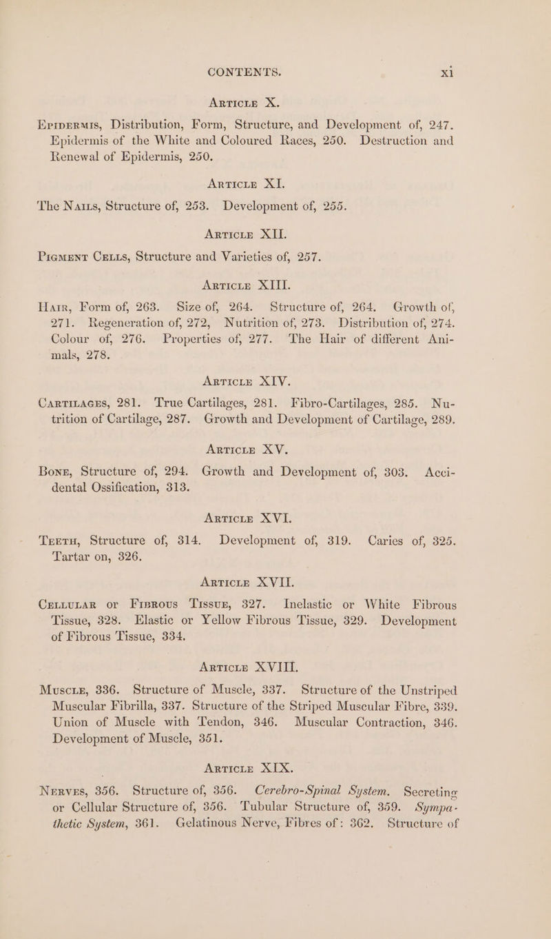 ARTICLE X. Eprermis, Distribution, Form, Structure, and Development of, 247. Epidermis of the White and Coloured Races, 250. Destruction and Renewal of Epidermis, 250. ArtTicte XI. The Natzs, Structure of, 253. Development of, 255. ARTICLE XII. Pigment Cetts, Structure and Varieties of, 257. ARTICLE XIII. Harr, Form of, 263. Size of, 264. Structure of, 264. Growth of, 271. Regeneration of, 272, Nutrition of, 273. Distribution of, 274. Colour of, 276. Properties of, 277. The Hair of different Ani- mals, 278. ARTICLE XIV. CarTitacEs, 281. True Cartilages, 281. Fibro-Cartilages, 285. Nu- trition of Cartilage, 287. Growth and Development of Cartilage, 289. ARTICLE XV. Bong, Structure of, 294. Growth and Development of, 303. Acci-~ dental Ossification, 313. ARTICLE XVI. Teetu, Structure of, 314. Development of, 319. Caries of, 325. Tartar on, 326. ArtTictE XVII. CreLtLtuLaR or Frerovus Tissuzr, 327. Inelastic or White Fibrous Tissue, 328. Elastic or Yellow Fibrous Tissue, 329. Development of Fibrous Tissue, 334. Articte XVIII. Musctiex, 336. Structure of Muscle, 337. Structure of the Unstriped Muscular Fibrilla, 337. Structure of the Striped Muscular Fibre, 339. Union of Muscle with Tendon, 346. Muscular Contraction, 346. Development of Muscle, 351. ARTICLE XIX. Nerves, 356. Structure of, 356. Cerebro-Spinal System. Secreting or Cellular Structure of, 356. Tubular Structure of, 359. Sympa- thetic System, 361. Gelatinous Nerve, Fibres of : 362. Structure of