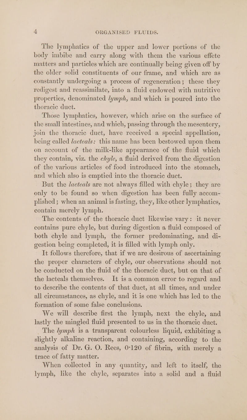 The lymphatics of the upper and lower portions of the body imbibe and carry along with them the various effete matters and particles which are continually being given off by the older solid constituents of our frame, and which are as constantly undergoing a process of regeneration; these they redigest and reassimilate, into a fluid endowed with nutritive properties, denominated lymph, and which is poured into the thoracic duct. Those lymphatics, however, which arise on the surface of the small intestines, and which, passing through the mesentery, join the thoracic duct, have received a special appellation, being called dacteals: this name has been bestowed upon them © on account of the milk-like appearance of the fluid which they contain, viz. the chyle, a fluid derived from the digestion of the various articles of food introduced into the stomach, and which also is emptied into the thoracic duct. But the lacteals are not always filled with chyle; they are only to be found so when digestion has been fully accom- plished ; when an animal is fasting, they, like other lymphatics, contain merely lymph. The contents of the thoracic duct likewise vary: it never contains pure chyle, but during digestion a fluid composed of both chyle and lymph, the former predominating, and di- gestion being completed, it is filled with lymph only. It follows therefore, that if we are desirous of ascertaining the proper characters of chyle, our observations should not be conducted on the fluid of the thoracic duct, but on that of the lacteals themselves. It is a common error to regard and to describe the contents of that duct, at all times, and under all circumstances, as chyle, and it is one which has led to the formation of some false conclusions. We will describe first the lymph, next the chyle, and lastly the mingled fluid presented to us in the thoracic duct. _ The lymph is a transparent colourless liquid, exhibiting a slightly alkaline reaction, and containing, according to the analysis of Dr. G. O. Rees, 0:120 of fibrin, with merely a trace of fatty matter. When collected in any quantity, and left to itself, the lymph, like the chyle, separates into a solid and a fluid