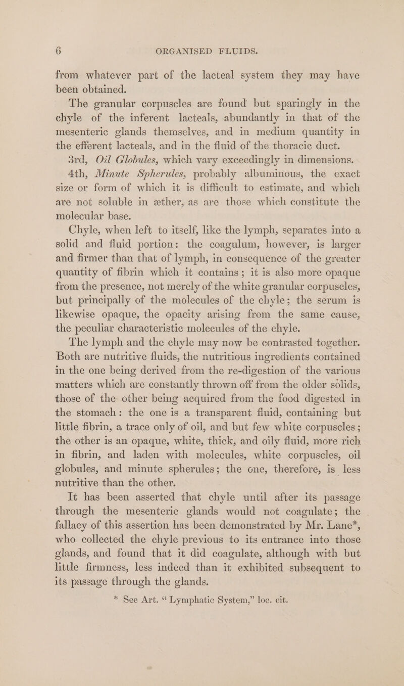 from whatever part of the lacteal system they may have been obtained. The granular corpuscles are found but sparingly in the chyle of the inferent lacteals, abundantly in that of the mesenteric glands themselves, and in medium quantity in the efierent lacteals, and in the fluid of the thoracic duet. 3rd, Oil Globules, which vary exceedingly in dimensions. Ath, Minute Spherules, probably albuminous, the exact size or form of which it is difficult to estimate, and which are not soluble in ewther, as are those which constitute the molecular base. Chyle, when left to itself, like the lymph, separates into a - solid and fluid portion: the coagulum, however, is larger and firmer than that of lymph, in consequence of the greater quantity of fibrin which it contains; it is also more opaque from the presence, not merely of the white granular corpuscles, but principally of the molecules of the chyle; the serum is likewise opaque, the opacity arising from the same cause, the peculiar characteristic molecules of the chyle. The lymph and the chyle may now be contrasted together. Both are nutritive fluids, the nutritious ingredients contained in the one being derived from the re-digestion of the various matters which are constantly thrown off from the older solids, those of the other being acquired from the food digested in the stomach: the one is a transparent fluid, containing but little fibrin, a trace only of oil, and but few white corpuscles ; the other is an opaque, white, thick, and oily fluid, more rich in fibrin, and laden with molecules, white corpuscles, oil globules, and minute spherules; the one, therefore, is less nutritive than the other. | It has been asserted that chyle until after its passage through the mesenteric glands would not coagulate; the | fallacy of this assertion has been demonstrated by Mr. Lane”, who collected the chyle previous to its entrance into those glands, and found that it did coagulate, although with but little firmness, less indeed than it exhibited subsequent to its passage through the glands. * See Art. “ Lymphatic System,” loc. cit.