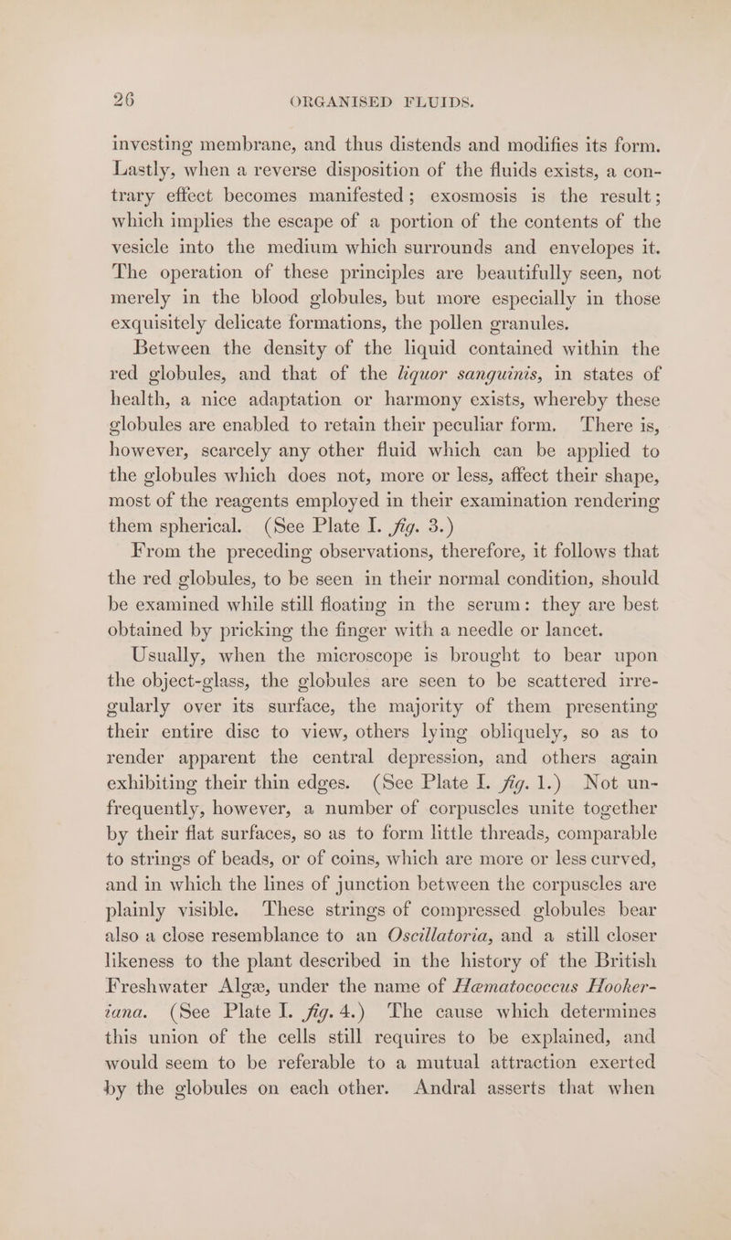 investing membrane, and thus distends and modifies its form. Lastly, when a reverse disposition of the fluids exists, a con- trary effect becomes manifested; exosmosis is the result; which implies the escape of a portion of the contents of the vesicle into the medium which surrounds and envelopes it. The operation of these principles are beautifully seen, not merely in the blood globules, but more especially in those exquisitely delicate formations, the pollen granules. Between the density of the liquid contained within the red globules, and that of the quor sanguinis, in states of health, a nice adaptation or harmony exists, whereby these globules are enabled to retain their peculiar form. There is, | however, scarcely any other fluid which can be applied to the globules which does not, more or less, affect their shape, most of the reagents employed in their examination rendering them spherical. (See Plate I. fig. 3.) From the preceding observations, therefore, it follows that the red globules, to be seen in their normal condition, should be examined while still floating in the serum: they are best obtained by pricking the finger with a needle or lancet. Usually, when the microscope is brought to bear upon the object-glass, the globules are seen to be scattered irre- gularly over its surface, the majority of them presenting their entire disc to view, others lying obliquely, so as to render apparent the central depression, and others again exhibiting their thin edges. (See Plate I. fig. 1.) Not un- frequently, however, a number of corpuscles unite together by their flat surfaces, so as to form little threads, comparable to strings of beads, or of coins, which are more or less curved, and in which the lines of junction between the corpuscles are plainly visible. These strings of compressed globules bear also a close resemblance to an Oscillatoria, and a still closer likeness to the plant described in the history of the British Freshwater Algz, under the name of Hematococcus Hooker- tana. (See Plate I. jfig.4.) The cause which determines this union of the cells still requires to be explained, and would seem to be referable to a mutual attraction exerted by the globules on each other. Andral asserts that when