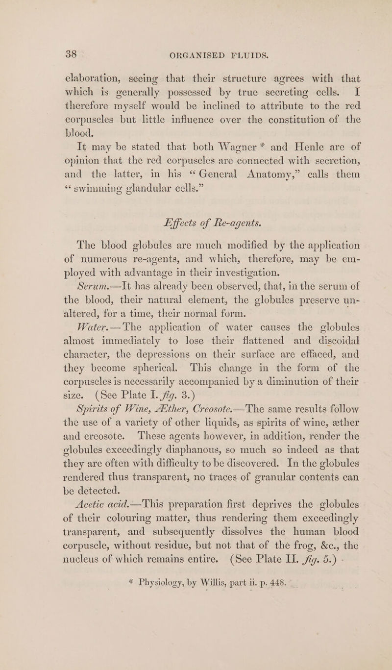 elaboration, seeing that their structure agrees with that which is generally possessed by true secreting cells. I therefore myself would be inclined to attribute to the red corpuscles but little influence over the constitution of the blood. It may be stated that both Wagner * and Henle are of opinion that the red corpuscles are connected with secretion, and the latter, in his “ General Anatomy,” calls them ‘swimming glandular cells.” Effects of Re-agents. The blood globules are much modified by the application of numerous re-agents, and which, therefore, may be em- ployed with advantage in their investigation. Serum.—It has already been observed, that, in the serum of the blood, their natural element, the globules preserve un- altered, for a time, their normal form. Water.— The application of water causes the globules almost immediately to lose their flattened and discoidal character, the depressions on their surface are effaced, and they become spherical. This change in the form of the corpuscles is necessarily accompanied by a diminution of their size. (See Plate I. fig. 3.) Spirits of Wine, Atther, Creosote.—The same results follow the use of a variety of other liquids, as spirits of wine, ether and creosote. These agents however, in addition, render the globules exceedingly diaphanous, so much so indeed as that they are often with difficulty to be discovered. In the globules rendered thus transparent, no traces of granular contents can be detected. Acetic acid.—This preparation first deprives the globules of their colouring matter, thus rendering them exceedingly transparent, and subsequently dissolves the human _ blood corpuscle, without residue, but not that of the frog, &amp;c., the nucleus of which remains entire. (See Plate IL. jig. 5.) - * Physiology, by Willis, part u. p. 448.