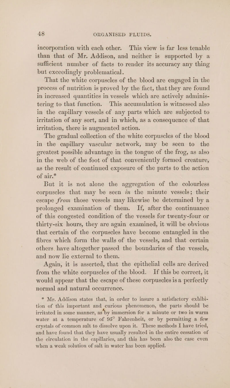 incorporation with each other. This view is far less tenable than that of Mr. Addison, and neither is supported by a sufficient number of facts to render its accuracy any thing but exceedingly problematical. That the white corpuscles of the blood are engaged in the process of nutrition is proved by the fact, that they are found in increased quantities in vessels which are actively adminis- tering to that function. This accumulation is witnessed also in the capillary vessels of any parts which are subjected to irritation of any sort, and in which, as a consequence of that irritation, there is augmented action. The gradual collection of the white corpuscles of the blood in the capillary vascular network, may be seen to the greatest possible advantage in the tongue of the frog, as also in the web of the foot of that conveniently formed creature, as the result of continued exposure of the parts to the action of air.* But it is not alone the aggregation of the colourless corpuscles that may be seen zm the minute vessels; their escape from those vessels may likewise be determined by a prolonged examination of them. If, after the continuance of this congested condition of the vessels for twenty-four or thirty-six hours, they are again examined, it will be obvious that certain of the corpuscles have become entangled in the fibres which form the walls of the vessels, and that certain others. have altogether passed the boundaries of the vessels, and now lie external to them. Again, it is asserted, that the epithelial cells are derived from the white corpuscles of the blood. If this be correct, it would appear that the escape of these corpuscles is a perfectly normal and natural occurrence. * Mr. Addison states that, in order to insure a satisfactory exhibi- tion of this important and curious phenomenon, the parts should be irritated in some manner, as by immersion for a minute or two in warm water at a temperature of 95° Fahrenheit, or by permitting a few crystals of common salt to dissolve upon it. These methods I have tried, and have found that they have usually resulted in the entire cessation of the circulation in the capillaries, and this has been also the case even when a weak solution of salt in water has been applied.