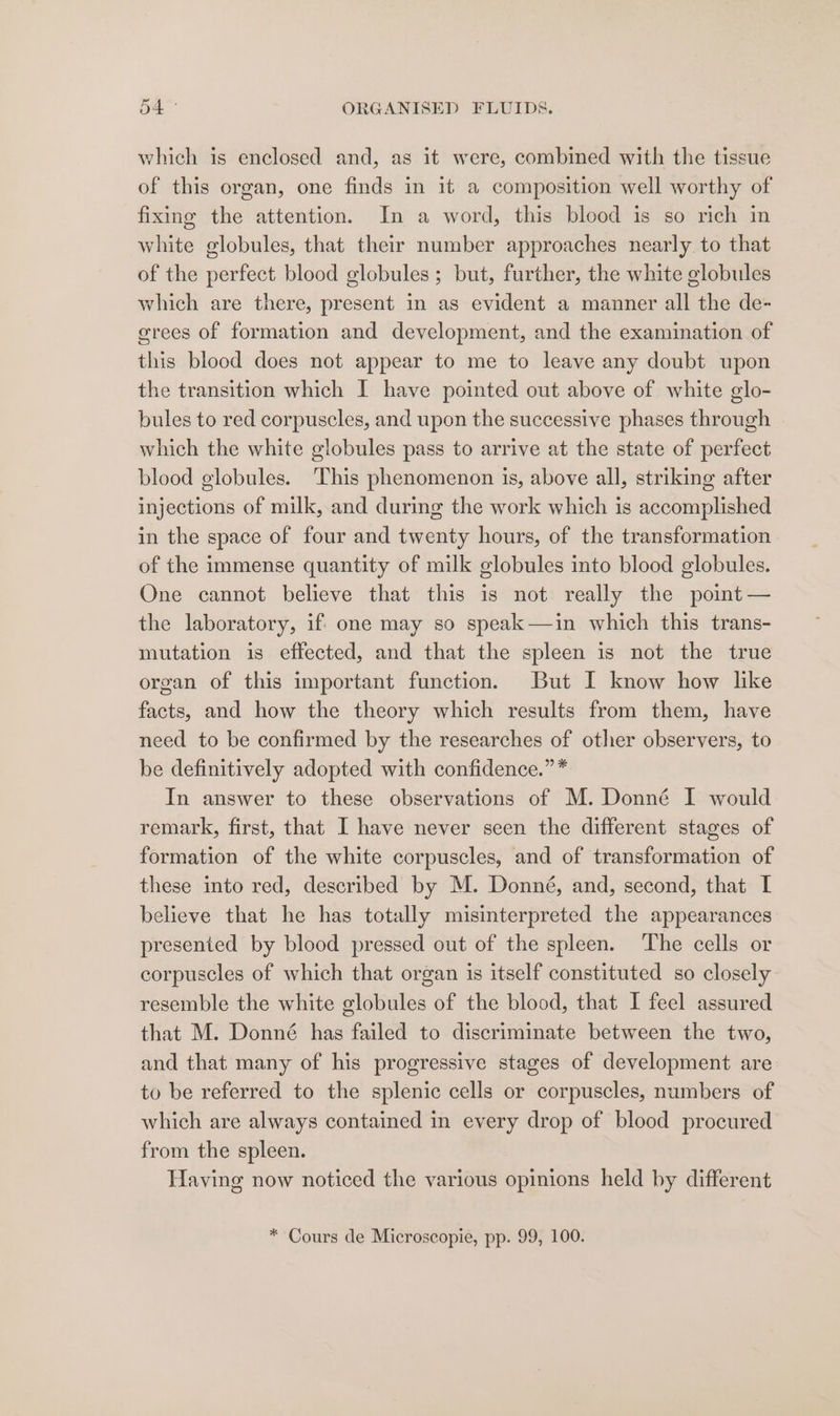 which is enclosed and, as it were, combined with the tissue of this organ, one finds in it a composition well worthy of fixing the attention. In a word, this blood is so rich in white globules, that their number approaches nearly to that of the perfect blood globules; but, further, the white globules which are there, present in as evident a manner all the de- grees of formation and development, and the examination of this blood does not appear to me to leave any doubt upon the transition which I have pointed out above of white glo- bules to red corpuscles, and upon the successive phases through which the white globules pass to arrive at the state of perfect blood globules. This phenomenon is, above all, striking after injections of milk, and during the work which is accomplished in the space of four and twenty hours, of the transformation of the immense quantity of milk globules into blood globules. One cannot believe that this is not really the point — the laboratory, if- one may so speak—in which this trans- mutation is effected, and that the spleen is not the true organ of this important function. But I know how lke facts, and how the theory which results from them, have need to be confirmed by the researches of other observers, to be definitively adopted with confidence.” * In answer to these observations of M. Donné I would remark, first, that I have never seen the different stages of formation of the white corpuscles, and of transformation of these into red, described by M. Donné, and, second, that I believe that he has totally misinterpreted the appearances presented by blood pressed out of the spleen. The cells or corpuscles of which that organ is itself constituted so closely resemble the white globules of the blood, that I feel assured that M. Donné has failed to discriminate between the two, and that many of his progressive stages of development are to be referred to the splenic cells or corpuscles, numbers of which are always contained in every drop of blood procured from the spleen. Having now noticed the various opinions held by different * Cours de Microscopie, pp. 99, 100.