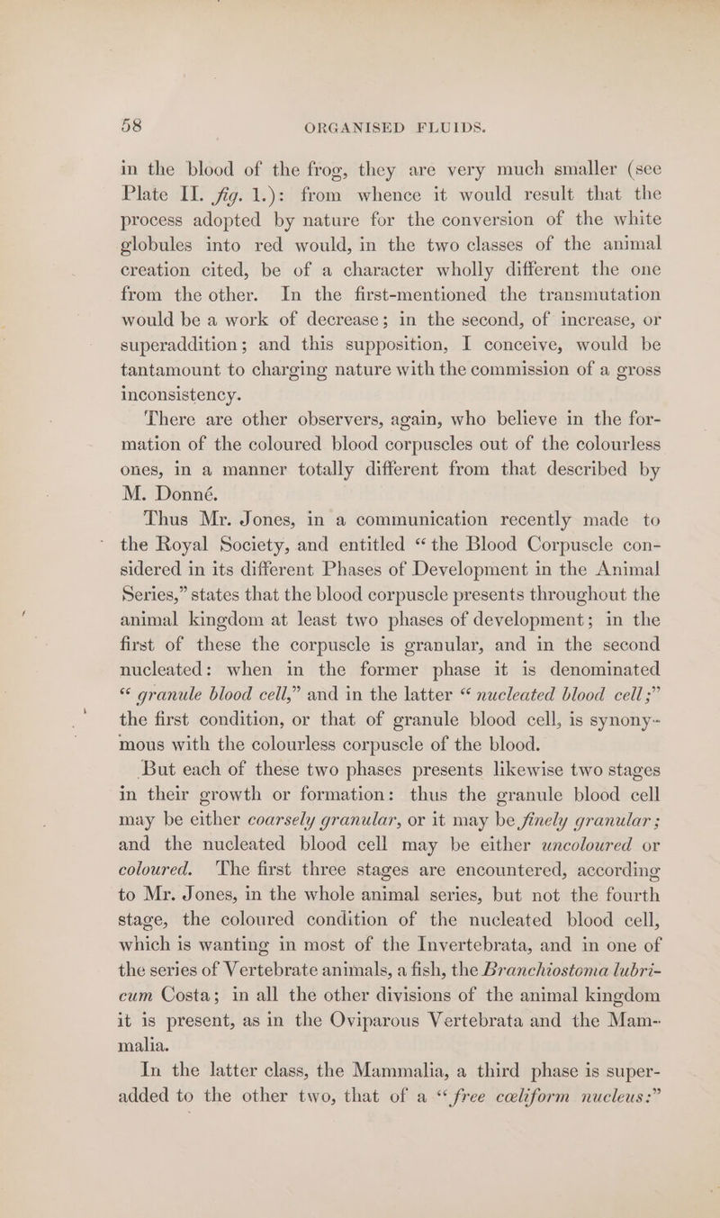 in the blood of the frog, they are very much smaller (see Plate IL. fig. 1.): from whence it would result that the process adopted by nature for the conversion of the white globules into red would, in the two classes of the animal creation cited, be of a character wholly different the one from the other. In the first-mentioned the transmutation would be a work of decrease; in the second, of increase, or superaddition ; and this supposition, I conceive, would be tantamount to charging nature with the commission of a gross inconsistency. There are other observers, again, who believe in the for- mation of the coloured blood corpuscles out of the colourless ones, in a manner totally different from that described by M. Donné. Thus Mr. Jones, in a communication recently made to the Royal Society, and entitled “the Blood Corpuscle con- sidered in its different Phases of Development in the Animal Series,” states that the blood corpuscle presents throughout the animal kingdom at least two phases of development; in the first of these the corpuscle is granular, and in the second nucleated: when in the former phase it is denominated « granule blood cell,” and in the latter “ nucleated blood cell ;” the first condition, or that of granule blood cell, is synony~ mous with the colourless corpuscle of the blood. But each of these two phases presents likewise two stages in their growth or formation: thus the granule blood cell may be either coarsely granular, or it may be finely granular ; and the nucleated blood cell may be either uncoloured or coloured. ‘The first three stages are encountered, according to Mr. Jones, in the whole animal series, but not the fourth stage, the coloured condition of the nucleated blood cell, which is wanting in most of the Invertebrata, and in one of the series of Vertebrate animals, a fish, the Branchiostoma lubri- cum Costa; in all the other divisions of the animal kingdom it is present, as in the Oviparous Vertebrata and the Mam- malia. In the latter class, the Mammalia, a third phase is super- added to the other two, that of a “free celiform nucleus:”