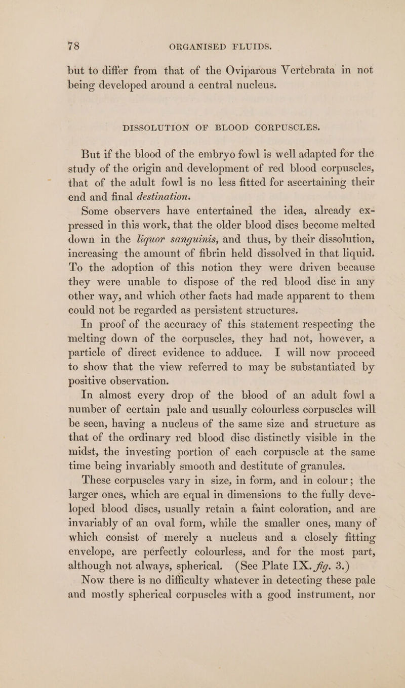 but to differ from that of the Oviparous Vertebrata in not being developed around a central nucleus. DISSOLUTION OF BLOOD CORPUSCLES. But if the blood of the embryo fowl is well adapted for the study of the origin and development of red blood corpuscles, that of the adult fowl is no less fitted for ascertaining their end and final destination. Some observers have entertained the idea, already ex- pressed in this work, that the older blood dises become melted down in the liquor sanguinis, and thus, by their dissolution, increasing the amount of fibrin held dissolved in that liquid. To the adoption of this notion they were driven because they were unable to dispose of the red blood disc in any other way, and which other facts had made apparent to them could not be regarded as persistent structures. In proof of the accuracy of this statement respecting the melting down of the corpuscles, they had not, however, a particle of direct evidence to adduce. I will now proceed to show that the view referred to may be substantiated by positive observation. In almost every drop of the blood of an adult fowl a number of certain pale and usually colourless corpuscles will be seen, having a nucleus of the same size and structure as that of the ordinary red blood disc distinctly visible in the midst, the investing portion of each corpuscle at the same time being invariably smooth and destitute of granules. These corpuscles vary in size, in form, and in colour; the larger ones, which are equal in dimensions to the fully deve- loped blood discs, usually retain a faint coloration, and are invariably of an oval form, while the smaller ones, many of which consist of merely a nucleus and a closely fitting envelope, are perfectly colourless, and for the most part, although not always, spherical. (See Plate IX. fig. 3.) Now there is no difficulty whatever in detecting these pale and mostly spherical corpuscles with a good instrument, nor