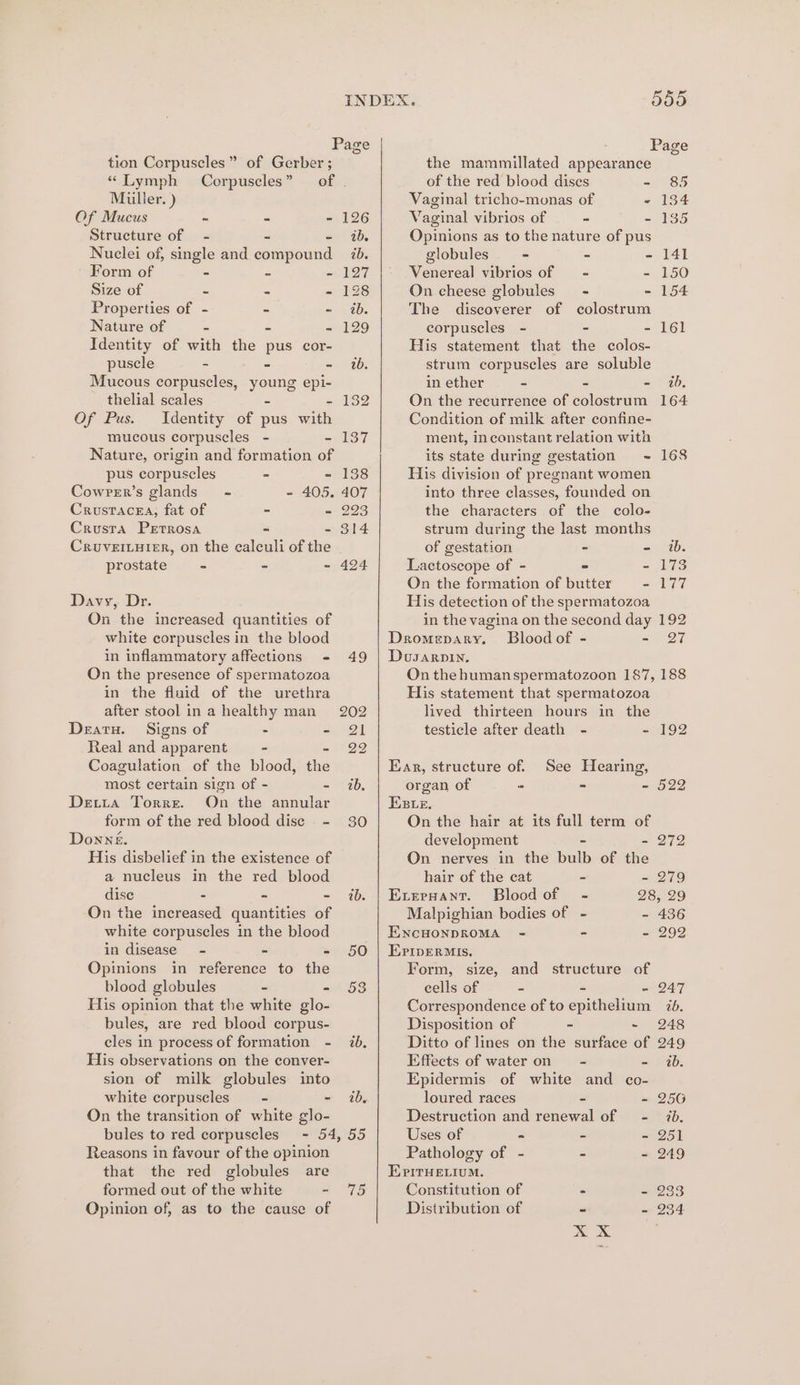 tion Corpuseles”” of Gerber ; “ Lymph Corpuscles” of Miiller. ) Of Mucus ~ - - 126 Structure of - - - ib. Nuclei of, single and compound 7. Form of - - - 127 Size of - - - 128 Properties of - - - ib. Nature of - - 129 Identity of with thes pus cor- puscle - - - 1b. Mucous corpuscles, young epi- thelial scales - - 132 Of Pus. Identity of pus with mucous corpuscles - - 137 Nature, origin and formation of pus corpuscles - - 138 Cowrer’s glands” - - 405. 407 Crustacea, fat of - - 293 Crusta Petrosa - - 314 CRruvEILHIER, on the calculi of the prostate - - - 424 Davy, Dr. On the increased quantities of white corpuscles in the blood in inflammatory affections - 49 On the presence of spermatozoa in the fluid of the urethra after stool ina healthy man 202 Deatu. Signs of - = 21 Real and apparent - 22 Coagulation of the blood, the most certain sign of - - 1b, Detia Torre. On the annular form of the red blood dise - 30 Donne. His disbelief in the existence of a nucleus in the red blood dise - - - ib. On the increased quantities of white corpuscles in the blood in disease - - - 50 Opinions in reference to the blood globules ~ - 53 His opinion that the white glo- bules, are red blood corpus- cles in process of formation - 7b, His observations on the conver- sion of milk globules into white corpuscles = - ib On the transition of white glo- bules to red corpuscles - 54, 55 Reasons in favour of the opinion that the red globules are formed out of the white ~ 75 Opinion of, as to the cause of the mammillated appearance of the red blood dises So Vaginal tricho-monas of - 134 Vaginal vibrios of - - 185 Opinions as to the nature of pus globules - - - 141 Venereal vibrios of = - - 150 On cheese globules - - 154 The discoverer of colostrum corpuscles - - - 161 His statement that the colos- strum corpuscles are soluble in ether - - = | 26, On the recurrence of colostrum 164 Condition of milk after confine- ment, inconstant relation with its state during gestation ~ 168 His division of pregnant women into three classes, founded on the characters of the colo- strum during the last months of gestation - - ib. Lactoscope of - = - 173 On the formation of butter eenloy 7 His detection of the spermatozoa in the vagina on the second day 192 Dromepary. Bloodof - Sete Dusarpin. On the humanspermatozoon 187, 188 His statement that spermatozoa lived thirteen hours in the testicle after death - - 192 Ear, structure of. See Hearing, organ of - - = 522 Ese. On the hair at its full term of development - - 272 On nerves in the bulb of the hair of the cat - 279 Exernant. Bloodof - 28, 29 Malpighian bodies of - - 436 ENCHONDROMA =< - - 292 EriperMIs. Form, size, and structure of cells of = - - 247 Correspondence of to epithelium 76. Disposition of - - 248 Ditto of lines on the surface of 249 Effects of water on ~ - ib. Epidermis of white and co- loured races = - 256 Destruction and renewal of - 7, Uses of ~ - - 251 Pathology of - - - 249 Epirye.ium. Constitution of 2 - 233 Distribution of “ e
