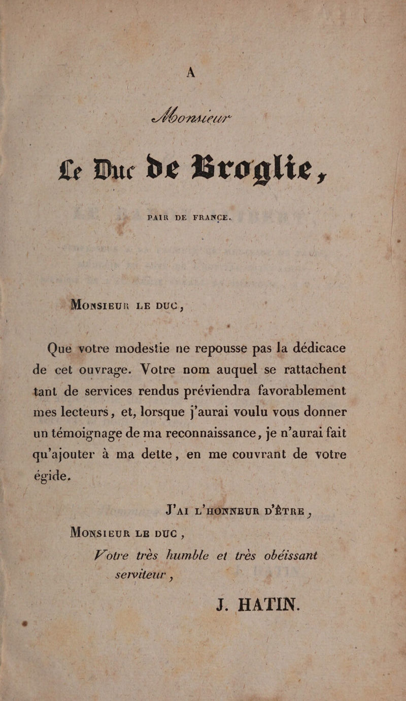 A 4 E Monsieur Le Duc de Broglie, PAIR DE FRANCE. Monsieur LE Duc, . Qué votre modestie ne repousse pas la dédicace de cet ouvrage. Votre nom auquel se rattachent tant de services rendus préviendra favorablement mes lecteurs, et, lorsque j'aurai voulu vous donner un témoignage de ma reconnaissance, je n'aurai fait qu’ajouter à ma dette, en me couvrant de votre égide, J'AI L'HONNEUR D'ÊTRE, Monsieur LE Duc, Votre trés humble et tres obéïssant servileur , J. HATIN.