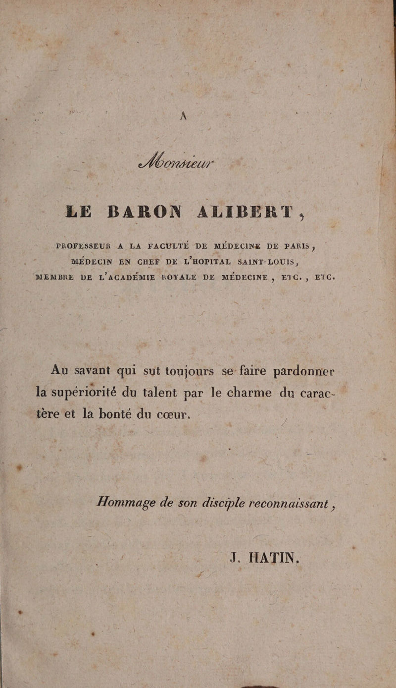 More LE BARON ALIBERT , PROFESSEUR A LA FACULTÉ DE MÉDECINE DE PARIS; MÉDECIN EN CHEF DE L’HOPITAL SAINT-LOUIS, (MEMBRE DE L'ACADÉMIE ROYALE DE MÉDECINE , E1C., ETC. Au savant qui sut toujours se faire pardonner la supériorité du talent par le charme du carac- tére et la bonté du cœur. Hommage de son disciple reconnaissant ,