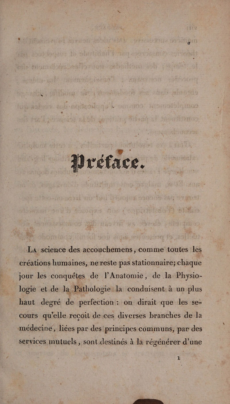 _ Préface. La science des accouchemens, comme toutes les créations humaines, nereste pas stationnaire; chaque jour les conquêtes de lPAnatomie, de la Physio- Jogie ‘et de la Pathologie la conduisent à un plus haut degré de perfection : on dirait que les se- cours qu’elle recoit de ces diverses branches de la médecine, liées par des principes communs, par des , » Lé services muluels , sont destinés à la régénérer d’une