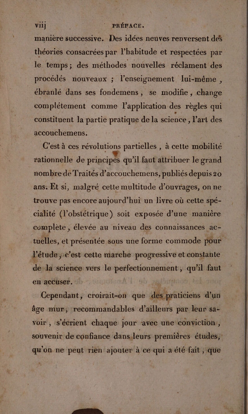 vii] |‘ PRÉFACE. manière successive. Des idées neuves renversent dés théories consacrées par l'habitude et respectées par le temps; des méthodes nouvelles réclament des procédés nouveaux ; l’enseignement lui-même, ébranlé dans ses fondemens, se modifie, change complétement comme l’application des règles qui constituent la partie pratique de la science , l’art des accouchemens. | Ne C'est à ces révolutions partielles , à cette mobilité rationnelle de principes qu’il faut attribuer le grand nombre de Traités d’accouchemens, publiés depuis 20 ans. Et si, malgré cette multitude d'ouvrages, on ne trouve pas encore aujourd’hui un livre où cette spé- _cialité (l’obstétrique) soit exposée d’une manière complète , élevée au niveau des connaissances ac- tuelles, et présentée sous une forme commode pour l'étude; c’est cette marche progressive et constante de la science vers le perfectionnement , qu'il faut en accuser. Cependant, croirait-on que des praticiens d’un âge mur; recommandables d’ailleurs par leur sa- voir , S’écrient chaque jour ‘avec une conviction, souvenir de confiance dans.leurs premières études, qu'on ne peut rien ajouter à ce qui a été fait , que C2