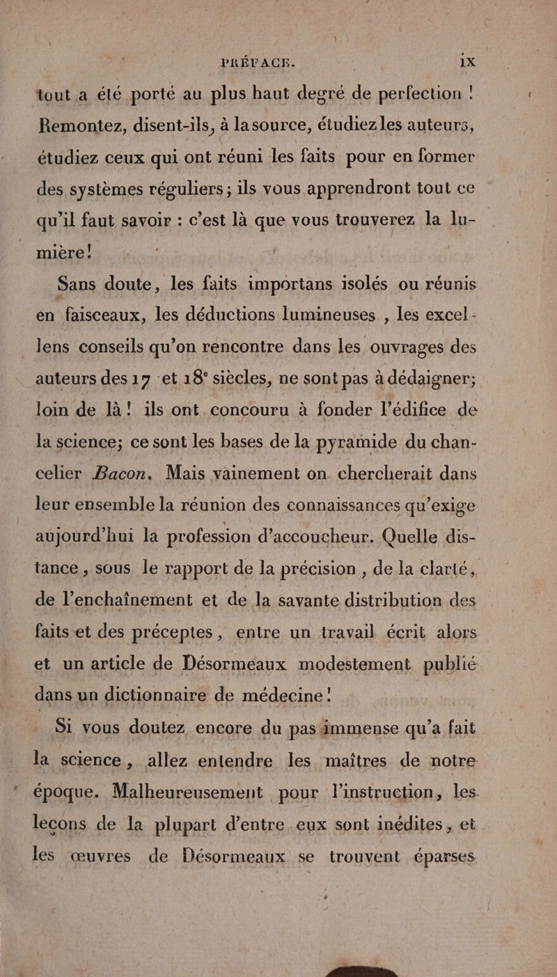 tout a élé porté au plus haut degré de perfection : Remontez, disent-ils, à la source, étudiezles auteurs, étudiez ceux qui ont réuni les faits pour en former des systèmes réguliers ; ils vous apprendront tout ce qu’il faut savoir : c’est là que vous trouverez la lu- mière! Sans doute, les faits importans isolés ou réunis en faisceaux, les déductions lumineuses , les excel - lens conseils qu’on rencontre dans les ouvrages des auteurs des 17 et 18° siècles, ne sont pas à dédaigner; loin de là! ils ont concouru à fonder l'édifice de la science; ce sont les bases de la pyramide du chan- celier Bacon. Mais vainement on. chercherait dans leur ensemble la réunion des connaissances qu’exige aujourd’hui la profession d’accoucheur. Quelle dis- tance , sous le rapport de la précision , de la clarté, de l’enchaïînement et de la savante distribution des faits et des préceptes, entre un travail écrit alors et un article de Désormeaux modestement publié dans un dictionnaire de médecine! Si vous doutez encore du pas immense qu'a fait la science, allez entendre les maîtres de notre époque. Malheureusement pour l'instruction, les. lecons de la plupart d’entre eux sont inédites , et les œuvres de Désormeaux se trouvent éparses