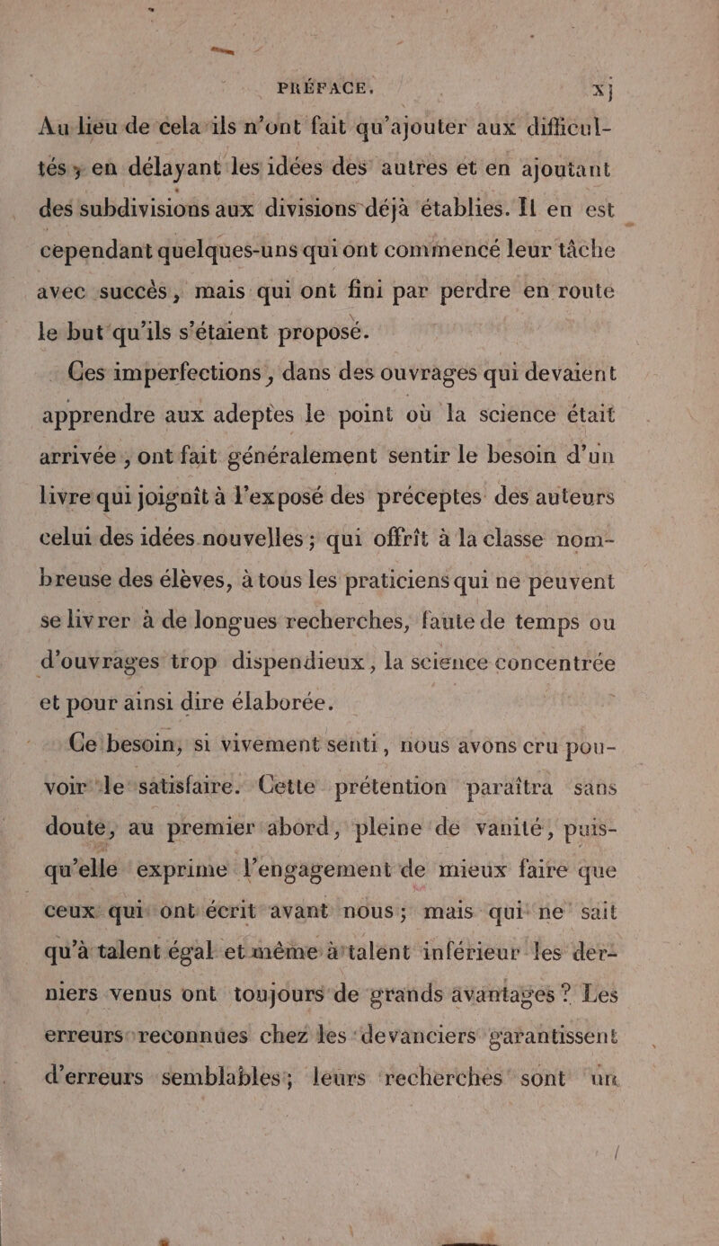 PRÉFACE, i x} Au lieu de cela”ïils n’ont fait qu’ajouter aux difhcul- tés y en délayant les idées des autres et en ajoutant des subdivisions aux divisions déjà établies. ÎL en est cependant quelques-uns qui ont commencé leur tâche avec succès, mais qui Ont fini par perdre ‘en route le but qu'ils s'étaient proposé. . Ges imperfections ; dans des ouvrages qui devaient apprendre aux adeptes le point où la science était arrivée ; ont fait généralement sentir le besoin d’un livre qui joignit à exposé des préceptes des auteurs celui des idées nouvelles ; qui offrit à la classe nom- breuse des élèves, à tous les praticiens qui ne peuvent se livrer à de longues recherches, faute de temps ou d'ouvrages trop dispendieux, la science concentrée et pour ainsi dire élaborée. | Ce'besoin, si vivement senti, nous avons cru pou- voir‘le satisfaire. Cette prétention paraîtra sans doute, au premier abord, pleine dé vanité , puis- qu’elle exprime l'engagement de mieux faire que ceux qui‘ ont écrit avant nous; mais qui ne sait qu’à talent égal et même àrtalent inférieur les der: nlers venus ont toujours de grands âvantages ? Les erreursoreconnues chez les ‘devanciers garantissent d'erreurs semblables; leurs recherches’ sont un