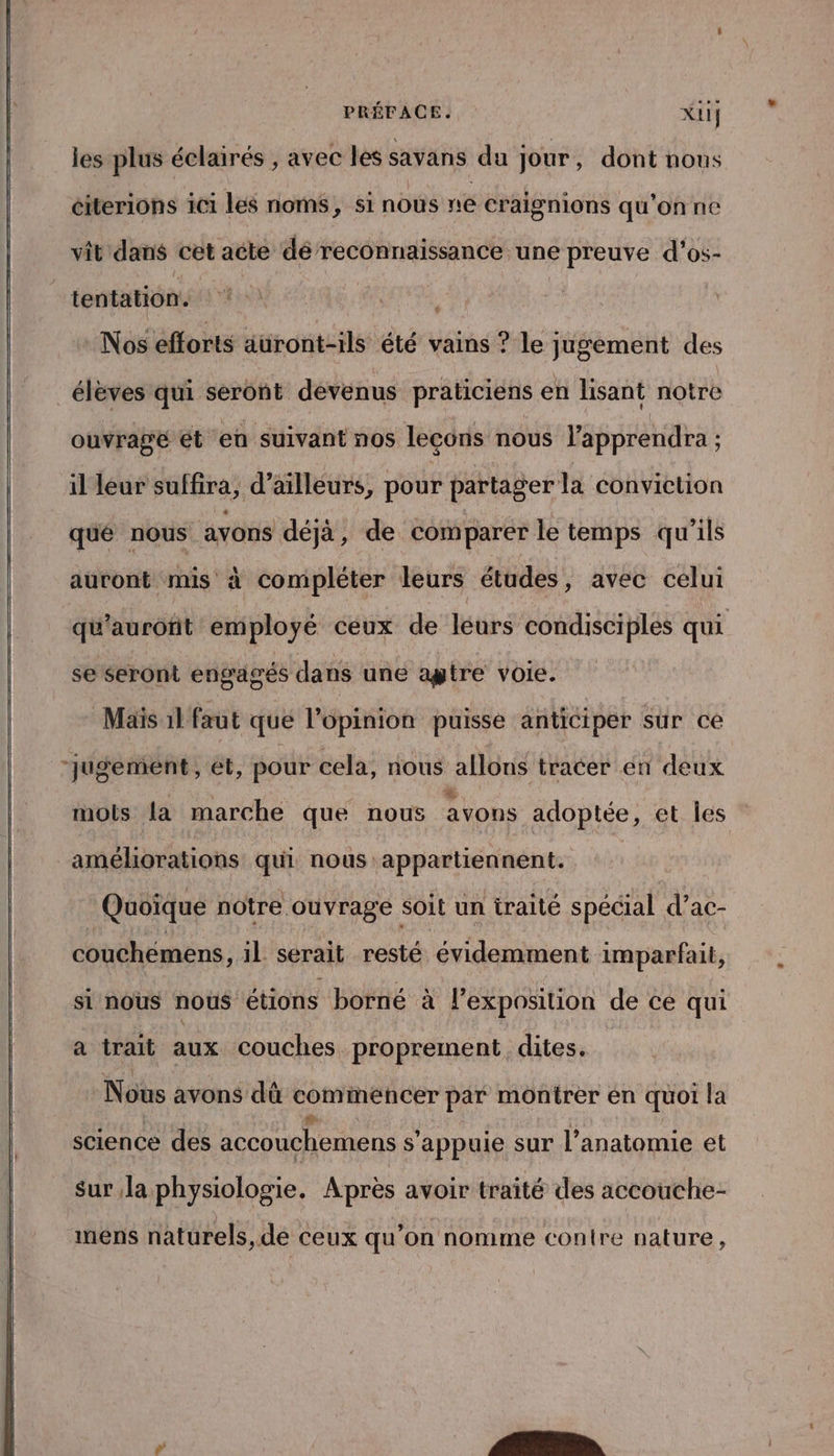 PRÉFACE. Xui les plus éclairés , avec les savans du jour , dont nous citerions 1c1 les noms, si nous ne craignions qu'on ne vit dans cet acte dé reconnaissance une preuve d’os- tentation. Nos efforts auront-ils été vains ? le jugement des élèves qui seront devenus praticiens en lisant notre ouvragé et eu suivant nos leçons nous lapprendra ; il leur suffira, d’ailleurs, pour partager la conviction qué nous avons déjà, de comparer le temps qu’ils auront mis à compléter leurs études , avec celui qu’auroñit employé ceux de léurs condisciples qui se seront engagés dans une agtre voie. Maïs 1l faut que l'opinion puisse anticiper sur ce “Jugement, et, pour cela, nous allons tracer en deux : w. x mots la marche que nous avons adoptée, et les améliorations qui nous appartiennent. Quoïque notre ouvrage soit un iraité spécial d’ac- couchemens, 1l serait resté évidemment imparfait, si nous nous étions borné à l'exposition de ce qui a trait aux couches proprement dites. | Nous avons dû commencer par montrer en quoi la science des accouchemens s'appuie sur l'anatomie et Sur,la physiologie. Après avoir traité des accouche- mens naturels, de ceux qu’on nomme contre nature,