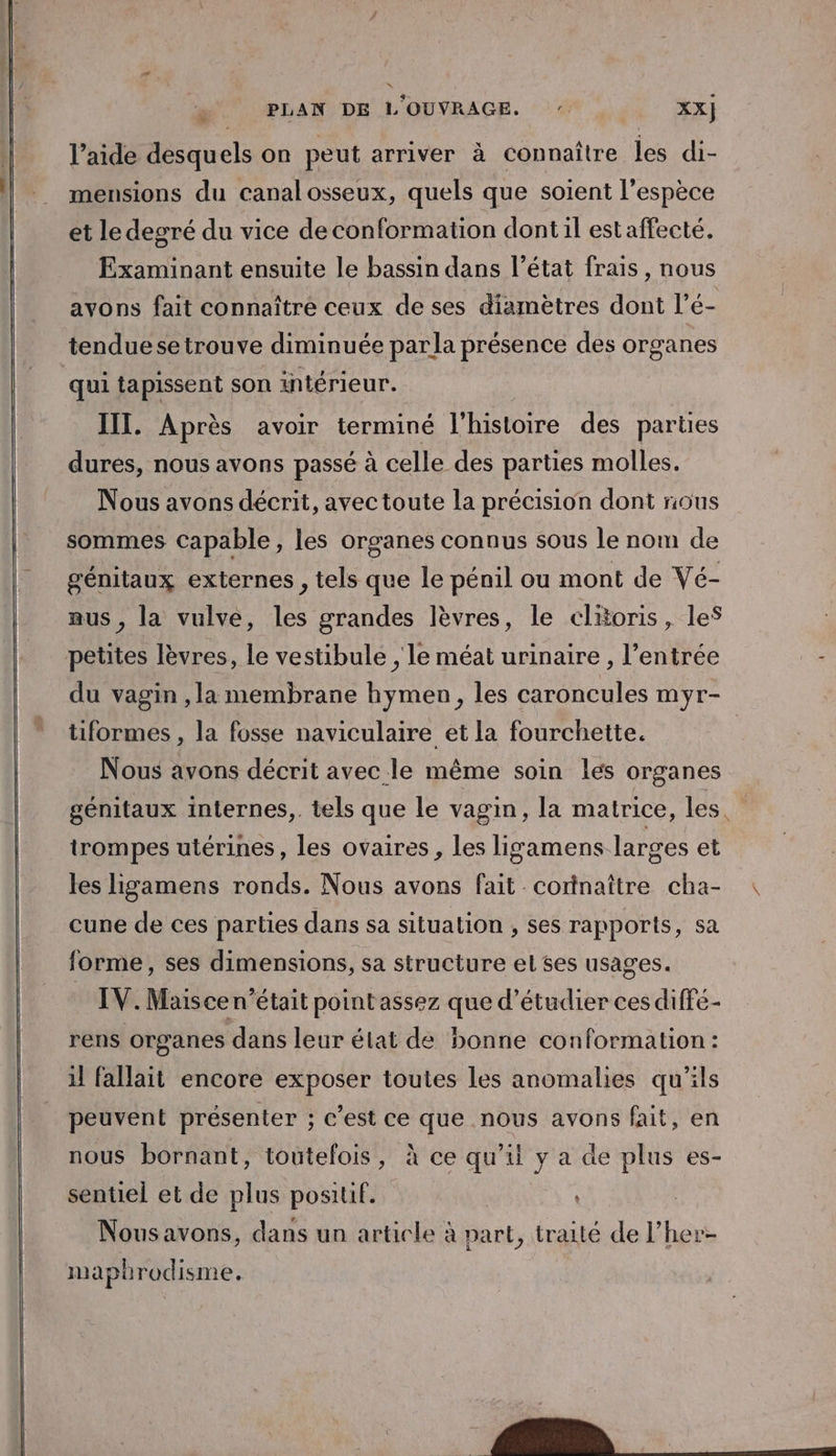 l’aide desquels on peut arriver à connaître les di- mensions du canalosseux, quels que soient l'espèce et le degré du vice de conformation dont il est affecté. Examinant ensuite le bassin dans l’état frais , nous avons fait connaître ceux de ses diamètres dont l’é- tenduese trouve diminuée parla présence des organes qui tapissent son intérieur. IIT. Après avoir terminé l'histoire des parties dures, nous avons passé à celle des parties molles. Nous avons décrit, avectoute la précision dont nous sommes capable, les organes connus sous le nom de génitaux externes , tels que le pénil ou mont de Vé- aus , la vulve, les grandes lèvres, le clitoris, les petites lèvres, le vestibule , le méat urinaire , l'entrée du vagin ,la membrane hymen, les caroncules myr- tiformes , la fosse naviculaire et la fourchette. | Nous avons décrit avec le même soin les organes génitaux internes,. tels que le vagin, la matrice, les. trompes utérines, les ovaires, les lizsamens larges et les ligamens ronds. Nous avons fait corinaître cha- cune de ces parties dans sa situation , ses rapports, sa forme, ses dimensions, sa structure el ses usages. IV. Maisce n’était point assez que d'étudier ces diffe- rens organes dans leur état de bonne conformation : il fallait encore exposer toutes les anomalies qu’ils peuvent présenter ; c’est ce que nous avons fait, en nous bornant, toutefois, à ce qu'il y a de plus es- sentiel et de plus positif. Nous avons, dans un article à part, traité de l’her- mapbrodisme.