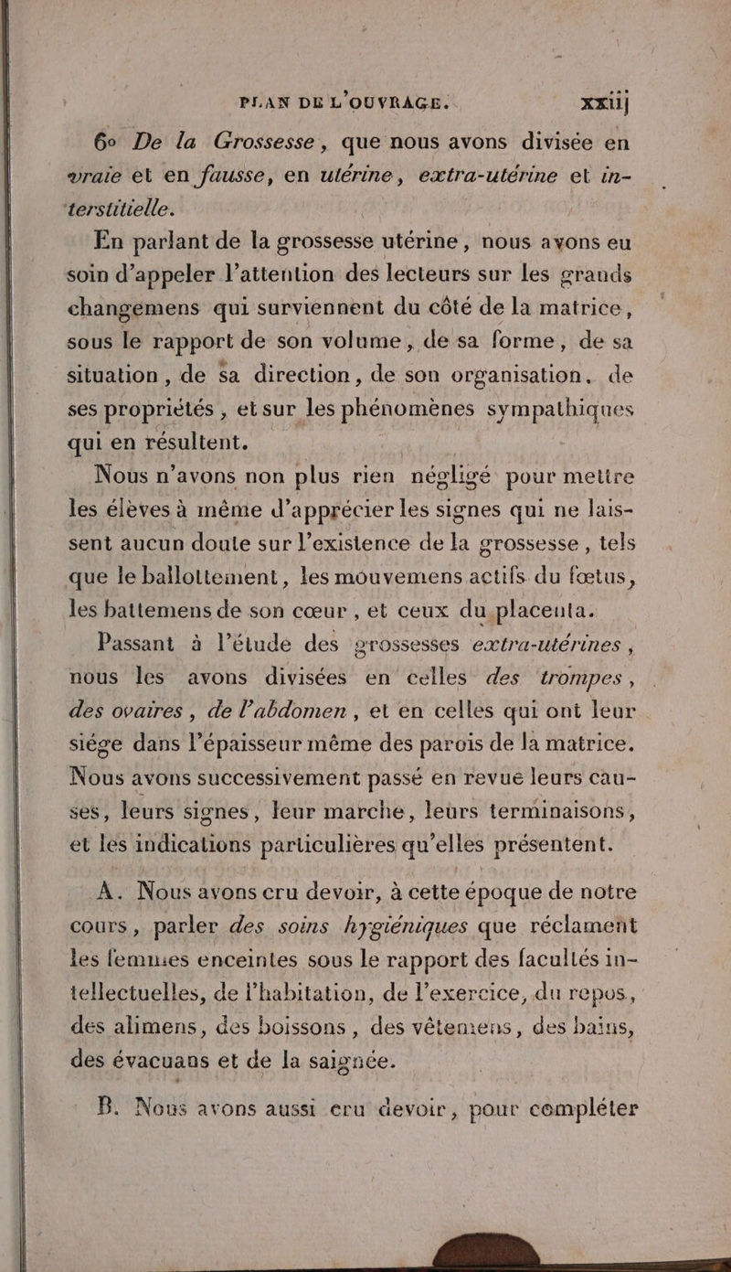 6° De la Grossesse, que nous avons divisée en vraie el en fausse, en ulérine, extra-utérine et 1n- terstitielle. En parlant de la grossesse utérine, nous a Ons eu soin d’appeler l’attention des lecteurs sur Les grands changemens qui surviennent du côté de la matrice, sous le rapport de son volume, de sa forme, de sa situation , de Sa direction, de son organisation, de ses proprietés , et sur les To sympathiques qui en résultent. mu | Nous n’avons non plus rien négligé pour mettre les élèves à même d'apprécier les signes qui ne lais- sent aucun doute sur l’existence de la grossesse , tels que le ballottement, les mouvemens actifs du fœtus, les battemens de son cœur , et ceux du placenta. Passant à l’étude des grossesses extra-utérines , nous Îles avons divisées en celles des trompes, des ovaires , de l’abdomen , et en celles qui ont leur siége dans l'épaisseur même des parois de la matrice. Nous avons successivement passé en revue leurs cau- ses, leurs signes, leur marche, leurs terminaisons, et les indications particulières qu elles présentent. A. Nous avons cru devoir, à cette époque de notre cours, parler des soins hygiéniques que réclament les femuies enceintes sous le rapport des facullés in- tellectuelles, de l'habitation, de l’exercice, du repos, des alimens, des boissons, des vêteniens, des bains, des évacuans et de la saignée. B. Nous avons aussi eru devoir, pour compléter