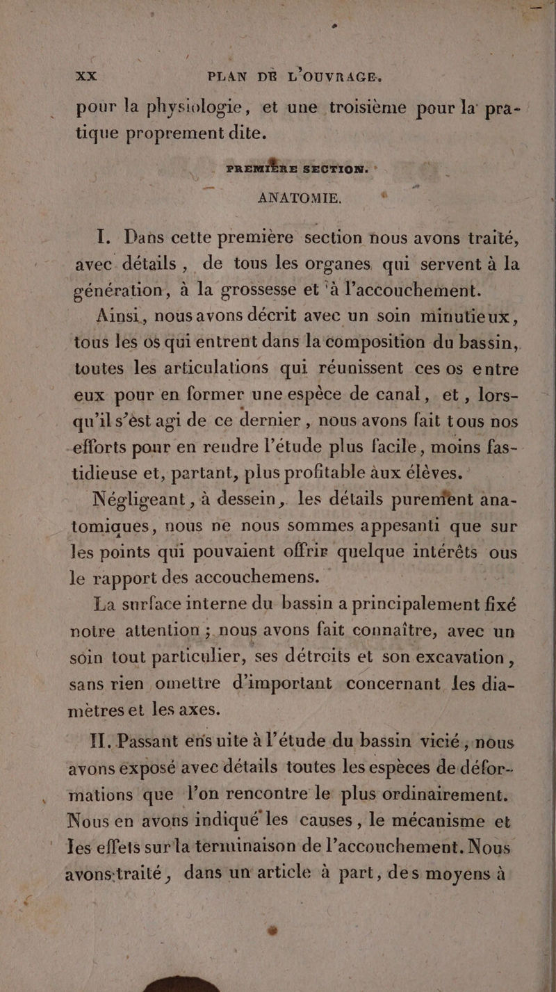 tique proprement dite. | PREMIÈRE SECTION. : ANATOMIE. “ T. Dans cette première section nous avons traité, avec détails, de tous les organes qui servent à la génération, à la grossesse et ‘à l'accouchement. Ainsi, nous avons décrit avec un soin minutieux, toutes les articulations qui réunissent ces os entre eux pour en former une espèce de canal, et, lors- qu'il s’ést agi de ce dernier , nous avons fait tous nos efforts ponr en reudre l'étude plus facile, moins fas- tidieuse et, partant, plus profitable àux élèves. Négligeant , à dessein, les détails purenfent : ana- tomiaues, nous ne nous sommes a ppesanti que sur les points qui pouvaient offrir quelque intérêts ous le rapport des accouchemens. | La surface interne du bassin a principalement fixé noire attenlion ;. nous avons fait connaître, avec un soin tout particulier, ses détroits et son excavalion , sans rien omeltre d’important concernant les dia- mètres et les axes. IT. Passant enis uite à l’étude du bassin vicié; nous avons éxposé avec détails toutes Les espèces de défor- mations que l’on rencontre le plus ordinairement. Nous en avons indiqué les causes , le mécanisme et Les effets surla terminaison de l’accouchement. Nous avons-traité, dans un article à part, des moyens à