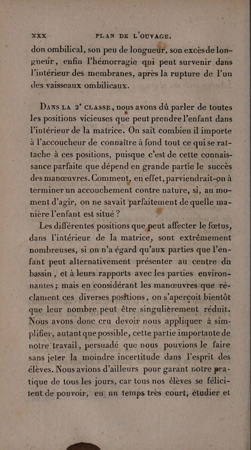 don ombilical, son peu de longueur, son excès de lon- sueur, enfin l’hémorragie qui peut survenir. dans l'intérieur des dues, après la rupture de l’ un des vaisseaux ombilicaux. | La Dans La 2° CLAssE, nous avons dû parler de toutes les positions vicieuses que peut prendre l’enfant dans l'intérieur de la matrice. On sait combien il importe à l’accoucheur de connaître à fond tout ce quise rat- tache à ces positions, puisque c’est de cette connais- sance parfaite que dépend en grande partie le succès des manœuvres. Comment, en eff et,parviendrait-on à terminer un accouchement contre nature, Si, au moO- ment d'agir, on ne savait parfaitement de quelle : ma- nière l’enfant est situé ? F Les différentes positions que, peut affecter le Jœtus, dans l’intérieur de la matrice, sont extrêmement nombreuses, si on n’a égard qu'aux parties que l’en- fant peut alternativement présenter au centre da bassin , et à leurs rapports avec les parties environ- nantes ; mais en considérant les manœuvres que ré- clament ces diverses positions, on s'aperçoit bientôt que leur nombre peut être singulièrement réduit. Nous avons donc cru devoir nous appliquer à sim- plifer, autant que possible, cette partie importante de notre travail, persuadé que nous pouvions le faire sans jeter la moindre incertitude dans l'esprit des élèves. Nous avions d’ailleurs pour garant notre pra- tique de tous les jours, car tous nos élèves se félici- tent de pouvoir, er, un temps très court, étudier et