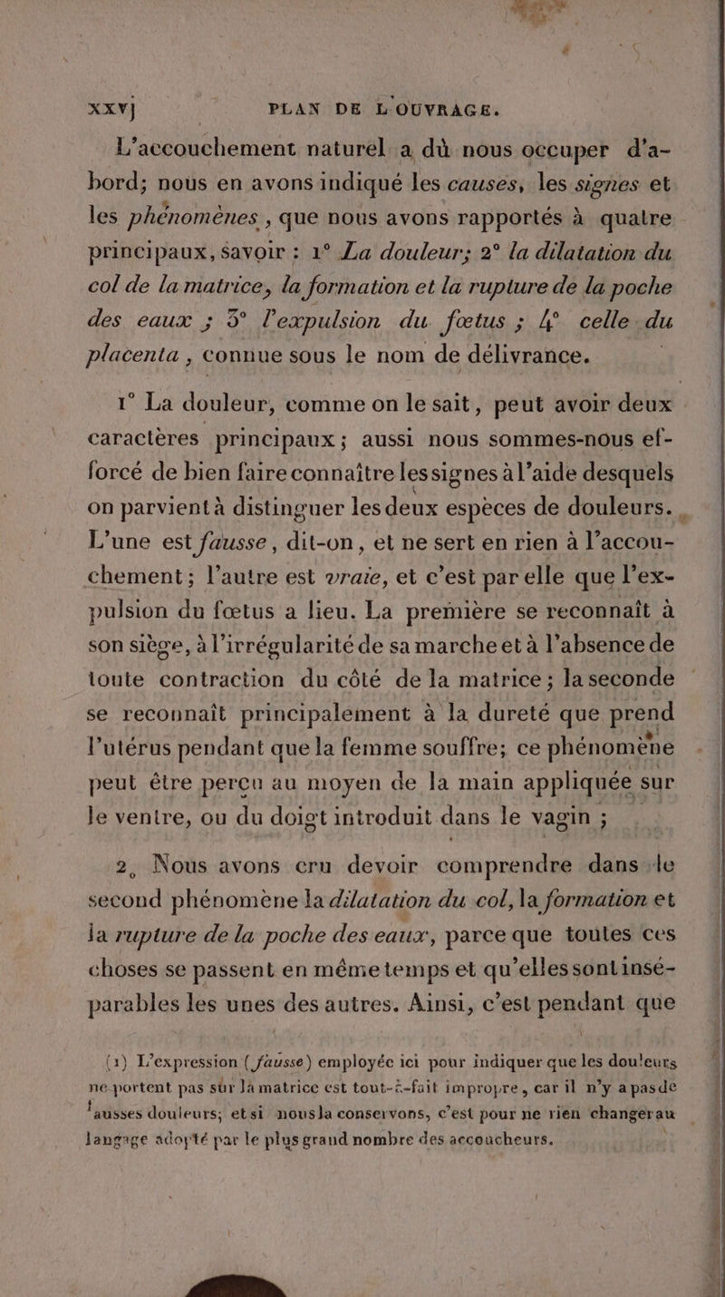 L'accouchement naturel a dù nous occuper d'a- bord; nous en avons indiqué les causes, les signes et les phénomènes , que nous avons rapportés à quatre principaux, savoir : 1° La douleur; 2° la dilatation du col de la matrice, la formation et la rupture de la poche des eaux ; 3° l'expulsion du fœtus ; # celle du placenta , connue sous le nom de délivrance. | 1° La douleur, comme on le sait, peut avoir deux caractères principaux ; aussi nous sommes-nous ef- forcé de bien faire connaître lessignes à l’aide desquels on parvient à distinguer les deux espèces de douleurs. . L'une est fausse, dit-on, et ne sert en rien à l’accou- chement; l’autre est vrare, et c’est par elle que l’ex- pulsion du fœtus a lieu. La première se reconnaît à son siège, à l’irrégularité de sa marche et à l'absence de ioute contraction du côté de la matrice ; la seconde se reconnait principalement à la dureté que prend l’utérus pendant que la femme souffre; ce phénomène peut être percu au moyen de a main appliquée : sur le ventre, ou du doigt introduit dans le vagin ; 2, Nous avons cru devoir comprendre dans le second phénomène la dilatation du col, la formation et la rupture de la poche des eaux, parce que toules ces choses se passent en mênie temps et qu’elles sont insé- parables les unes des autres. Ainsi, c’est pendant que (1) L'expression ( fausse) employéc ici pour indiquer que les douleurs ne-portent pas sûr là matrice est tout-£-fait impropre, car il n’y a pasde fausses douleurs; etsi nousla conservons, c’est pour ne rien changer ” Jangage adoytté par le plus grand nombre des accoucheurs.