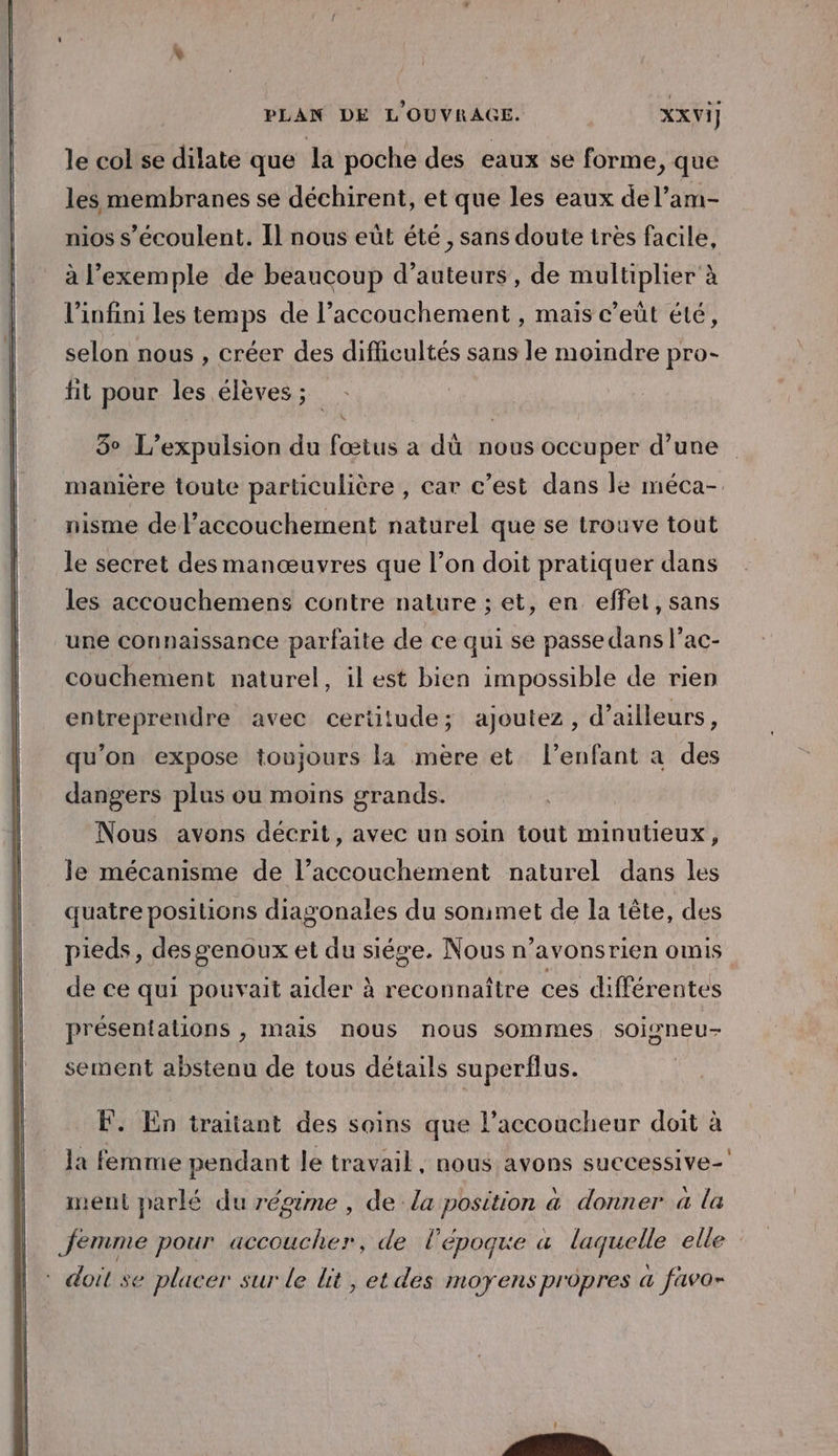 le col se dilate que la poche des eaux se forme, que les membranes se déchirent, et que les eaux del’am- nios s’écoulent. I] nous eût été, sans doute tres facile, à l'exemple de beaucoup d'auteurs, de multiplier à l'infini les temps de l'accouchement , mais c’eût été, selon nous , créer des difficultés sans le moindre pro- fit pour les élèves ; | 3° L’expulsion du fœtus a dû nous occuper d’une manière toute particulière , car c’est dans le méca-. nisme de l’accouchement naturel que se trouve tout le secret desmanœuvres que l’on doit pratiquer dans les accouchemens contre nature ; et, en effet, sans une connaissance parfaite de ce qui se passe dans l’ac- couchement naturel, ilest bien impossible de rien entreprendre avec certitude; ajoutez, d’ailleurs, qu’on expose toujours la mère et l'enfant à des dangers plus ou moins grands. Nous avons décrit, avec un soin tout minutieux, le mécanisme de l’accouchement naturel dans les quatre positions diagonales du sonimet de la tête, des pieds, des genoux et du siége. Nous n’avonsrien omis de ce qui pouvait aider à reconnaître ces différentes présentations , mais nous nous sommes soigneu- sement abstenu de tous détails superflus. F. En traitant des soins que l’accoucheur doit à la femme pendant le travail, nous avons successive- , y, . NE \ 7 ARE ment parlé du régime , de la position à donner a la femme pour accoucher, de l’époque à laquelle elle : doit se placer sur le lit, et des moyens propres a favo-