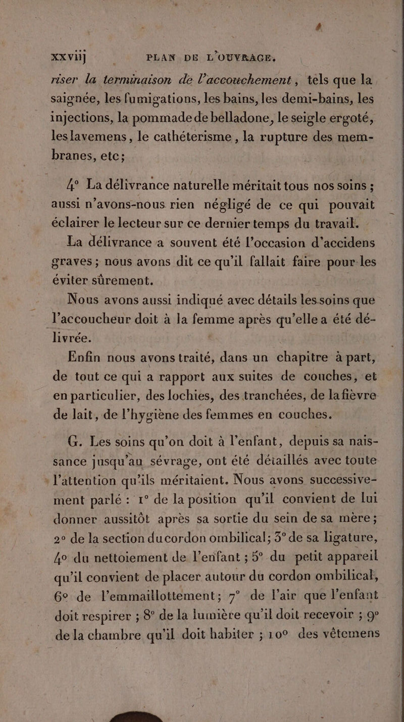 riser la terminaison de l'accouchement , tels que la saignée, les fumigations, les bains, les demi-bains, les injections, la pommade de belladone, le seigle ergoté, les lavemens, le cathéterisme , la rupture des mem- branes, etc: | 4 La délivrance naturelle méritait tous nos soins ; aussi n’avons-nous rien négligé de ce qui éclairer le lecteur sur ce dernier temps du travail. La délivrance a souvent été l’occasion É accidens graves ; nôus avons dit ce qu’il fallait faire pour-les éviter sûrement. ù Nous avons aussi indiqué avec détails les soins que l’accoucheur doit à la femme après qu’elle a été dé- livrée. | Eofin nous avons traité, dans un chapitre à part, de tout ce qui a rapport aux suites de couches, et en particulier, des lochies, des tranchées, de la fièvre de lait, de l'hygiène des femmes en couches. G. Les soins qu’on doit à l’enfant, FES sa nais- sance jusqu au sévrage, ont été détaillés avec toute l'attention qu'ils méritaient. Nous avons successive- ment parlé : 1° de la position qu’il convient de lui donner aussitôt après sa sortie du sein de sa mère; 2° de la section du cordon ombilical; 3° de sa ligature, 4° du nettoiement de l’enfant ; 5° du petit appareil qu'il convient de placer autour du cordon ombilical, Ge de l’emmaillottement; 7° de l’air que l'enfant doit respirer ; 8° de la lumière qu’il doit recevoir ; 9° de la chambre qu'il doit habiter ; 10° des vêtemens