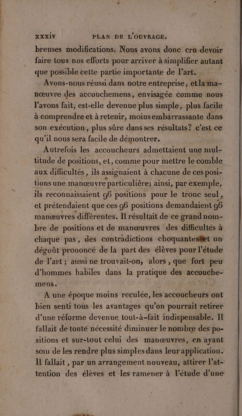 breuses modifications. Nous avons donc cru devoir faire tous nos efforts pour arriver à simplifier autant que possible cette partie importante de l’art. Avons-nous réussi dans notre entreprise; et #7 nœuvre des accouchemens, envisagée comme nous l'avons fait, est-elle devenue plus simple, plus facile à comprendre et à retenir, moins embarrassante dans son exécution, plus sûre dans ses résultats? c'est ce qu ’il nous sera facile de démontrer. ci Autrefois les accoucheurs admettaient une el titude de positions, et, comme pour mettre le comble aux difficultés , ils assiguaient à chacune de ces posi- tions une manœuvre particulière; ainsi, par exemple, ils reconnaissaient 96 positions pour le tronc seul, et prétendaient que ces 96 positions demandaient 96 manœuvres différentes. Il résultait de ce grand nom- bre de positions et de manœuvres des difficultés à chaque pas, des contradictions choquantesifet un dégoût prononcé de la part des élèves pour l'étude de l’art ; aussi ne trouvait-on, alors , que fort peu d'hommes habiles dans la pratique des accouche. mens. | | d A une époque moins reculée, les accoucheurs ont bien senti tous les avantages qu’on pourrait retirer d’une réforme devenue tout-à-fait indispensable. II fallait de touté nécessité diminuer le nombre des po- sitions et sur-tout celui des manœuvres, en ayant soin de les rendre plus simples dans leur application. Il fallait , par un arrangement nouveau, attirer J’at- tention des élèves et les ramener à l’étude d’une